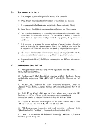 50
6.8. SUMMARY OF MAIN POINTS
a) Risk analysis requires all stages in the process to be completed.
b) Duty Holders may use different approaches to undertake a risk analysis.
c) It is necessary to identify accident scenarios involving equipment failure.
d) Duty Holders should identify deterioration mechanisms and failure modes.
e) The likelihood/probability of failure may be assessed using qualitative, semi-
quantitative or quantitative methods. The likelihood of failure is increased
when there is lack of knowledge about the equipment, its operation or
condition.
f) It is necessary to evaluate the amount and rate of energy/product released in
order to determine the consequences of failure. Duty Holders must assess the
consequences of failure for the Health and Safety of employees and the public.
g) The risk of failure is the combination or product of the probability and the
consequence and may be expressed in qualitative or quantitative terms.
h) Risk ranking can identify the highest risk equipment and different categories of
risk.
6.9. REFERENCES FROM CHAPTER 6
6.1 Management of Health and Safety at work regulations 1999 (SI – 1999 –
3242), The Stationary Office.
6.2 Sundararajan C. (Raj), Probabilistic structural reliability handbook. Theory
and industrial applications, ISBN 0 412 05481 7, published by Chapman and Hall
1995.
6.3 AIChE/CCPS, Guidelines for hazard evaluation procedures, Center for
Chemical Process Safety, American Institute of Chemical Engineers, New York
1985.
6.4 Smith TA and Warwick RG, A survey of defects in pressure vessels in the UK
for the period 1962 to 1978 and its relevance to nuclear primary circuits,
International Journal of Pressure Vessels and Piping, 11, 127-166, 1983.
6.5 Hawkins G, Accidents on steam plant and hot water systems 1988 to 1992.
HSE Specialist Inspector Reports No. 47, available from HSE.
6.6 API, Base resource document on risk based inspection – preliminary draft.
API publication 581, Published by American Petroleum Institute 1996.
6.7 Green AE and Bourne AJ, Reliability technology, ISBN 0 471 32480 9,
published by John Wiley 1984.
 