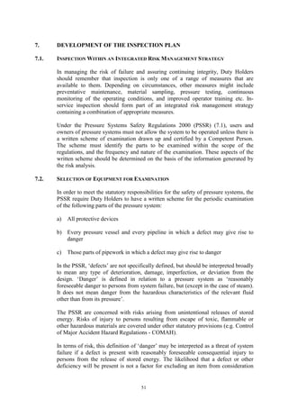 51
7. DEVELOPMENT OF THE INSPECTION PLAN
7.1. INSPECTION WITHIN AN INTEGRATED RISK MANAGEMENT STRATEGY
In managing the risk of failure and assuring continuing integrity, Duty Holders
should remember that inspection is only one of a range of measures that are
available to them. Depending on circumstances, other measures might include
preventative maintenance, material sampling, pressure testing, continuous
monitoring of the operating conditions, and improved operator training etc. In-
service inspection should form part of an integrated risk management strategy
containing a combination of appropriate measures.
Under the Pressure Systems Safety Regulations 2000 (PSSR) (7.1), users and
owners of pressure systems must not allow the system to be operated unless there is
a written scheme of examination drawn up and certified by a Competent Person.
The scheme must identify the parts to be examined within the scope of the
regulations, and the frequency and nature of the examination. These aspects of the
written scheme should be determined on the basis of the information generated by
the risk analysis.
7.2. SELECTION OF EQUIPMENT FOR EXAMINATION
In order to meet the statutory responsibilities for the safety of pressure systems, the
PSSR require Duty Holders to have a written scheme for the periodic examination
of the following parts of the pressure system:
a) All protective devices
b) Every pressure vessel and every pipeline in which a defect may give rise to
danger
c) Those parts of pipework in which a defect may give rise to danger
In the PSSR, ‘defects’ are not specifically defined, but should be interpreted broadly
to mean any type of deterioration, damage, imperfection, or deviation from the
design. ‘Danger’ is defined in relation to a pressure system as ‘reasonably
foreseeable danger to persons from system failure, but (except in the case of steam).
It does not mean danger from the hazardous characteristics of the relevant fluid
other than from its pressure’.
The PSSR are concerned with risks arising from unintentional releases of stored
energy. Risks of injury to persons resulting from escape of toxic, flammable or
other hazardous materials are covered under other statutory provisions (e.g. Control
of Major Accident Hazard Regulations - COMAH).
In terms of risk, this definition of ‘danger’ may be interpreted as a threat of system
failure if a defect is present with reasonably foreseeable consequential injury to
persons from the release of stored energy. The likelihood that a defect or other
deficiency will be present is not a factor for excluding an item from consideration
 