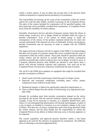 52
within a written scheme. It may be taken into account later in the decision about
whether examination is required and the periodicity of examination.
The responsibility for drawing up the scope of the examination within the written
scheme lies with the Duty Holder, assisted if necessary by the Competent Person.
The parts of the system included for examination will be specified together with
those parts that can be justifiably excluded from examination. A Competent Person
must certify the suitability of written schemes.
Generally, all protective devices and parts of pressure systems where the release of
stored energy would give rise to danger should be included within the scope of
periodic examination. Even if the release of stored energy is small, the
consequences of the release of the product contained should also be taken into
account, particularly if the materials are toxic or flammable. In these circumstances,
periodic examination may be necessary in order to comply with the COMAH
regulations.
The Approved Code of Practice (ACoP) in support of the PSSR (7.2) acknowledges
that there may be parts of a pressure system that can be excluded from the scope of
examination within the written scheme. These parts should be specified within the
written scheme and the decision to exclude them from periodic examination
justified on grounds that a defect would not give rise to danger. In order to arrive at
a properly informed decision, Duty Holders are advised to seek advice from a
person with relevant technical expertise and experience, who need not be the
Competent Person, but must have experience of particular the type of system.
The ACoP to the PSSR gives guidance on equipment that might be excluded from
periodic examination as follows:
• Small vessels with little stored energy which form part of a larger system.
• Pipework and associated components (including pipes, valves, pumps,
compressors, hoses, bellows) except where:
i) Mechanical integrity is liable to be significantly reduced by deterioration, or
ii) There would be danger from the release of stored energy (e.g. high pressure jets,
pipe whip).
Grounds for excluding parts from periodic examination depend on the advice
provided by the person with the relevant technical expertise and experience. For
example, it may not be necessary to examine, on a regularly defined basis, parts
where it is not anticipated that deterioration will develop and propagate, or parts of
a size or nature, or installed in a location, as to not constitute a danger in the event
of failure. This does not, of course, exclude these parts from being specified within
the written scheme, and the Duty Holder has the responsibility to inform the
Competent Person of any defects or failures that may occur, or become apparent, or
be suspected.
The current regulations and approved practice therefore enable a risk based
approach to be used for the selection of equipment for examination. The difficulty
arises in obtaining a consistent judgmental basis.
 