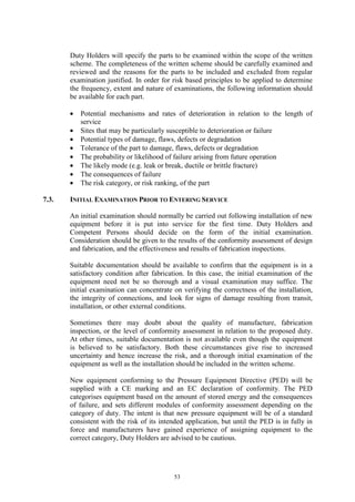 53
Duty Holders will specify the parts to be examined within the scope of the written
scheme. The completeness of the written scheme should be carefully examined and
reviewed and the reasons for the parts to be included and excluded from regular
examination justified. In order for risk based principles to be applied to determine
the frequency, extent and nature of examinations, the following information should
be available for each part.
• Potential mechanisms and rates of deterioration in relation to the length of
service
• Sites that may be particularly susceptible to deterioration or failure
• Potential types of damage, flaws, defects or degradation
• Tolerance of the part to damage, flaws, defects or degradation
• The probability or likelihood of failure arising from future operation
• The likely mode (e.g. leak or break, ductile or brittle fracture)
• The consequences of failure
• The risk category, or risk ranking, of the part
7.3. INITIAL EXAMINATION PRIOR TO ENTERING SERVICE
An initial examination should normally be carried out following installation of new
equipment before it is put into service for the first time. Duty Holders and
Competent Persons should decide on the form of the initial examination.
Consideration should be given to the results of the conformity assessment of design
and fabrication, and the effectiveness and results of fabrication inspections.
Suitable documentation should be available to confirm that the equipment is in a
satisfactory condition after fabrication. In this case, the initial examination of the
equipment need not be so thorough and a visual examination may suffice. The
initial examination can concentrate on verifying the correctness of the installation,
the integrity of connections, and look for signs of damage resulting from transit,
installation, or other external conditions.
Sometimes there may doubt about the quality of manufacture, fabrication
inspection, or the level of conformity assessment in relation to the proposed duty.
At other times, suitable documentation is not available even though the equipment
is believed to be satisfactory. Both these circumstances give rise to increased
uncertainty and hence increase the risk, and a thorough initial examination of the
equipment as well as the installation should be included in the written scheme.
New equipment conforming to the Pressure Equipment Directive (PED) will be
supplied with a CE marking and an EC declaration of conformity. The PED
categorises equipment based on the amount of stored energy and the consequences
of failure, and sets different modules of conformity assessment depending on the
category of duty. The intent is that new pressure equipment will be of a standard
consistent with the risk of its intended application, but until the PED is in fully in
force and manufacturers have gained experience of assigning equipment to the
correct category, Duty Holders are advised to be cautious.
 