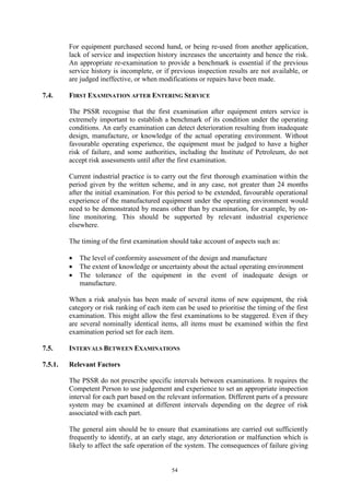 54
For equipment purchased second hand, or being re-used from another application,
lack of service and inspection history increases the uncertainty and hence the risk.
An appropriate re-examination to provide a benchmark is essential if the previous
service history is incomplete, or if previous inspection results are not available, or
are judged ineffective, or when modifications or repairs have been made.
7.4. FIRST EXAMINATION AFTER ENTERING SERVICE
The PSSR recognise that the first examination after equipment enters service is
extremely important to establish a benchmark of its condition under the operating
conditions. An early examination can detect deterioration resulting from inadequate
design, manufacture, or knowledge of the actual operating environment. Without
favourable operating experience, the equipment must be judged to have a higher
risk of failure, and some authorities, including the Institute of Petroleum, do not
accept risk assessments until after the first examination.
Current industrial practice is to carry out the first thorough examination within the
period given by the written scheme, and in any case, not greater than 24 months
after the initial examination. For this period to be extended, favourable operational
experience of the manufactured equipment under the operating environment would
need to be demonstrated by means other than by examination, for example, by on-
line monitoring. This should be supported by relevant industrial experience
elsewhere.
The timing of the first examination should take account of aspects such as:
• The level of conformity assessment of the design and manufacture
• The extent of knowledge or uncertainty about the actual operating environment
• The tolerance of the equipment in the event of inadequate design or
manufacture.
When a risk analysis has been made of several items of new equipment, the risk
category or risk ranking of each item can be used to prioritise the timing of the first
examination. This might allow the first examinations to be staggered. Even if they
are several nominally identical items, all items must be examined within the first
examination period set for each item.
7.5. INTERVALS BETWEEN EXAMINATIONS
7.5.1. Relevant Factors
The PSSR do not prescribe specific intervals between examinations. It requires the
Competent Person to use judgement and experience to set an appropriate inspection
interval for each part based on the relevant information. Different parts of a pressure
system may be examined at different intervals depending on the degree of risk
associated with each part.
The general aim should be to ensure that examinations are carried out sufficiently
frequently to identify, at an early stage, any deterioration or malfunction which is
likely to affect the safe operation of the system. The consequences of failure giving
 