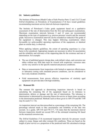 56
(b) Industry guidelines
The Institute of Petroleum (Model Codes of Safe Practice Parts 12 and 13) (7.3) and
SAFed (Guidelines on Periodicity of Examinations) (7.4) have issued guidelines
recommending maximum service intervals between inspections.
The Institute of Petroleum’s Codes grade equipment based on a qualitative
assessment of the rate of deterioration from the first and subsequent examinations.
Maximum examination intervals between 2 and 12 years are recommended
depending on the type of equipment (e.g. process pressure vessels) and the assessed
grade. Successive examination intervals can be extended (or reduced) if the grade of
the equipment is changed. This may happen following examinations where
favourable (or unfavourable) operating experience of the equipment, or identical
plant on similar duty, is observed.
When applying industry guidelines, the extent of operating experience is a key
factor to be considered. Appropriate margins are necessary to allow for uncertainties
and the reliability and relevance of the supporting data for the existence and rate of
deterioration. For example:
• The use of published generic design data, code default values, and corrosion rate
tables without any field data must be viewed with scepticism: corrosion rates
can be very sensitive to the specific material and process conditions.
• Data or measurements from inspections with limited or unproven effectiveness,
or laboratory testing with simulated process conditions, can be considered to
have only moderate reliability.
• Field measurements from proven effective inspections of similarly aged
equipment can provide data with high reliability.
(c) Remnant life
The remnant life approach to determining inspection intervals is based on
calculating the remaining life of the equipment based on its tolerance to
deterioration, defects or damage and the rate of deterioration. The tolerance to
deterioration is determined by assessing fitness-for-service at future times according
to the deterioration predicted. Methods such as those given in API 579 and BS 7190
may be used (7.5, 7.6).
An inspection interval can then prescribed as a percentage of the remaining life. The
percentage selected needs to take uncertainties and reliability of the data into
account. As a guide, API 510 and 570 (7.7, 7.8) states that the maximum interval
between inspections should not exceed 50% of the estimated remaining life based
on the measured corrosion rate.
The SAFed Guidelines (7.4) recommend inspection intervals for pressure vessels
subject to creep, fatigue and other remnant life conditions. These are based on the
length of prior service as a proportion of the predicted total life calculated at design
 