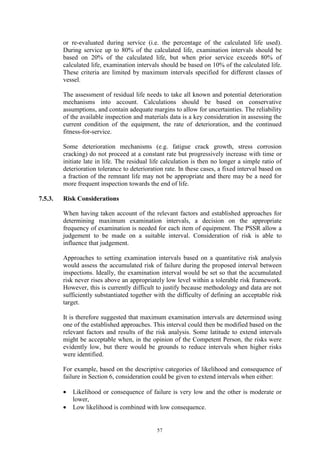 57
or re-evaluated during service (i.e. the percentage of the calculated life used).
During service up to 80% of the calculated life, examination intervals should be
based on 20% of the calculated life, but when prior service exceeds 80% of
calculated life, examination intervals should be based on 10% of the calculated life.
These criteria are limited by maximum intervals specified for different classes of
vessel.
The assessment of residual life needs to take all known and potential deterioration
mechanisms into account. Calculations should be based on conservative
assumptions, and contain adequate margins to allow for uncertainties. The reliability
of the available inspection and materials data is a key consideration in assessing the
current condition of the equipment, the rate of deterioration, and the continued
fitness-for-service.
Some deterioration mechanisms (e.g. fatigue crack growth, stress corrosion
cracking) do not proceed at a constant rate but progressively increase with time or
initiate late in life. The residual life calculation is then no longer a simple ratio of
deterioration tolerance to deterioration rate. In these cases, a fixed interval based on
a fraction of the remnant life may not be appropriate and there may be a need for
more frequent inspection towards the end of life.
7.5.3. Risk Considerations
When having taken account of the relevant factors and established approaches for
determining maximum examination intervals, a decision on the appropriate
frequency of examination is needed for each item of equipment. The PSSR allow a
judgement to be made on a suitable interval. Consideration of risk is able to
influence that judgement.
Approaches to setting examination intervals based on a quantitative risk analysis
would assess the accumulated risk of failure during the proposed interval between
inspections. Ideally, the examination interval would be set so that the accumulated
risk never rises above an appropriately low level within a tolerable risk framework.
However, this is currently difficult to justify because methodology and data are not
sufficiently substantiated together with the difficulty of defining an acceptable risk
target.
It is therefore suggested that maximum examination intervals are determined using
one of the established approaches. This interval could then be modified based on the
relevant factors and results of the risk analysis. Some latitude to extend intervals
might be acceptable when, in the opinion of the Competent Person, the risks were
evidently low, but there would be grounds to reduce intervals when higher risks
were identified.
For example, based on the descriptive categories of likelihood and consequence of
failure in Section 6, consideration could be given to extend intervals when either:
• Likelihood or consequence of failure is very low and the other is moderate or
lower,
• Low likelihood is combined with low consequence.
 
