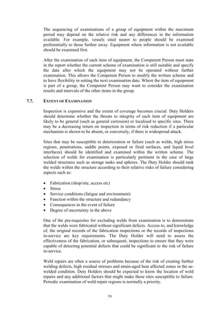 59
The sequencing of examinations of a group of equipment within the maximum
period may depend on the relative risk and any differences in the information
available. For example, vessels sited nearer to people should be examined
preferentially to those further away. Equipment where information is not available
should be examined first.
After the examination of each item of equipment, the Competent Person must state
in the report whether the current scheme of examination is still suitable and specify
the date after which the equipment may not be operated without further
examination. This allows the Competent Person to modify the written scheme and
to have flexibility in setting the next examination date. Where the item of equipment
is part of a group, the Competent Person may want to consider the examination
results and intervals of the other items in the group.
7.7. EXTENT OF EXAMINATION
Inspection is expensive and the extent of coverage becomes crucial. Duty Holders
should determine whether the threats to integrity of each item of equipment are
likely to be general (such as general corrosion) or localised to specific sites. There
may be a decreasing return on inspection in terms of risk reduction if a particular
mechanism is shown to be absent, or conversely, if there is widespread attack.
Sites that may be susceptible to deterioration or failure (such as welds, high stress
regions, penetrations, saddle points, exposed or fired surfaces, and liquid level
interfaces) should be identified and examined within the written scheme. The
selection of welds for examination is particularly pertinent in the case of large
welded structures such as storage tanks and spheres. The Duty Holder should rank
the welds within the structure according to their relative risks of failure considering
aspects such as:
• Fabrication (shop/site, access etc)
• Stress
• Service conditions (fatigue and environment)
• Function within the structure and redundancy
• Consequences in the event of failure
• Degree of uncertainty in the above
One of the pre-requisites for excluding welds from examination is to demonstrate
that the welds were fabricated without significant defects. Access to, and knowledge
of, the original records of the fabrication inspections or the records of inspections
in-service are key requirements. The Duty Holder will need to assess the
effectiveness of the fabrication, or subsequent, inspections to ensure that they were
capable of detecting potential defects that could be significant to the risk of failure
in-service.
Weld repairs are often a source of problems because of the risk of creating further
welding defects, high residual stresses and strain-aged heat affected zones in the as-
welded condition. Duty Holders should be expected to know the location of weld
repairs and any additional factors that might make these sites susceptible to failure.
Periodic examination of weld repair regions is normally a priority.
 