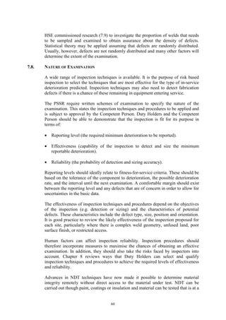 60
HSE commissioned research (7.9) to investigate the proportion of welds that needs
to be sampled and examined to obtain assurance about the density of defects.
Statistical theory may be applied assuming that defects are randomly distributed.
Usually, however, defects are not randomly distributed and many other factors will
determine the extent of the examination.
7.8. NATURE OF EXAMINATION
A wide range of inspection techniques is available. It is the purpose of risk based
inspection to select the techniques that are most effective for the type of in-service
deterioration predicted. Inspection techniques may also need to detect fabrication
defects if there is a chance of these remaining in equipment entering service.
The PSSR require written schemes of examination to specify the nature of the
examination. This states the inspection techniques and procedures to be applied and
is subject to approval by the Competent Person. Duty Holders and the Competent
Person should be able to demonstrate that the inspection is fit for its purpose in
terms of:
• Reporting level (the required minimum deterioration to be reported).
• Effectiveness (capability of the inspection to detect and size the minimum
reportable deterioration).
• Reliability (the probability of detection and sizing accuracy).
Reporting levels should ideally relate to fitness-for-service criteria. These should be
based on the tolerance of the component to deterioration, the possible deterioration
rate, and the interval until the next examination. A comfortable margin should exist
between the reporting level and any defects that are of concern in order to allow for
uncertainties in the basic data.
The effectiveness of inspection techniques and procedures depend on the objectives
of the inspection (e.g. detection or sizing) and the characteristics of potential
defects. These characteristics include the defect type, size, position and orientation.
It is good practice to review the likely effectiveness of the inspection proposed for
each site, particularly where there is complex weld geometry, unfused land, poor
surface finish, or restricted access.
Human factors can affect inspection reliability. Inspection procedures should
therefore incorporate measures to maximise the chances of obtaining an effective
examination. In addition, they should also take the risks faced by inspectors into
account. Chapter 8 reviews ways that Duty Holders can select and qualify
inspection techniques and procedures to achieve the required levels of effectiveness
and reliability.
Advances in NDT techniques have now made it possible to determine material
integrity remotely without direct access to the material under test. NDT can be
carried out though paint, coatings or insulation and material can be tested that is at a
 