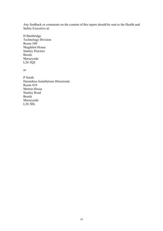 vi
Any feedback or comments on the content of this report should be sent to the Health and
Safety Executive at:
H Bainbridge
Technology Division
Room 340
Magdalen House
Stanley Precinct
Bootle
Merseyside
L20 3QZ
or
P Smith
Hazardous Installations Directorate
Room 418
Merton House
Stanley Road
Bootle
Merseyside
L20 3DL
 