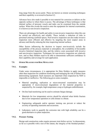 61
long range from the access point. These are known as remote screening techniques
and their capability is reviewed in Section 8.2.
Advances have also made it possible to test material for corrosion or defects on the
opposite surface to where there is access. The advantage of these techniques is that
internal surface of pressure vessels and tanks can be examined from the outside
surface. When this avoids the need to enter the equipment for internal examination,
it is known as non-invasive inspection.
There are advantages for health and safety in non-invasive inspection when this can
be carried out effectively and reliably. These include a reduction of risks to
personnel entering confined spaces. Non-invasive inspection can also make invasive
inspection more efficient and effective by targeting the most suspect areas in
advance and thereby reducing the time inspecting internal surfaces
Other factors influencing the decision to inspect non-invasively include the
susceptibility of the process materials to atmosphere, the availability of favourable
invasive historical inspection data, and the relative costs associated with invasive
and non-invasive inspection. Techniques for non-invasive inspection are relatively
new, and so Duty Holders need to be able to demonstrate sufficient confidence in
their capability and coverage for each application.
7.9. OTHER MEASURES FOR RISK MITIGATION
7.9.1. Examples
Under some circumstances, it is appropriate for Duty Holders to apply measures
other than inspection for condition monitoring and managing the risk of failure from
deteriorating equipment. Such measures are important when inspection by NDT is
impossible or ineffective. The following gives some examples.
• Material sampling, replication or micro-structural examination may be
appropriate if micro-structural degradation of the material properties is
suspected by, for example, high temperature creep or hydrogen embrittlement.
• On-line load monitoring can be used to estimate fatigue damage.
• Materials for low temperature service should be selected when brittle fracture
due to low temperature operation or cold climate is a threat.
• Engineering safeguards and/or operator training can prevent or reduce the
severity of operating transients and excursions.
• Laboratory work to quantify the corrosion rate with high reliability can be a
good alternative to plant inspection.
7.9.2. Pressure Testing
Design and construction codes require pressure tests before service ‘to demonstrate,
as far as is possible with a test of this nature, the integrity of the finished product’.
 