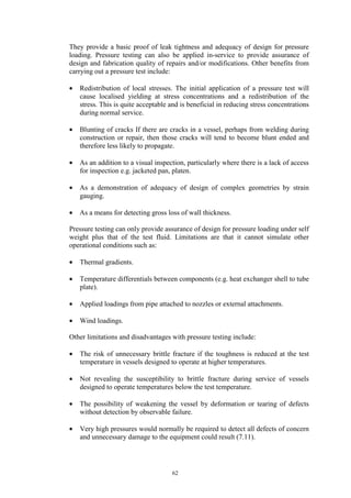 62
They provide a basic proof of leak tightness and adequacy of design for pressure
loading. Pressure testing can also be applied in-service to provide assurance of
design and fabrication quality of repairs and/or modifications. Other benefits from
carrying out a pressure test include:
• Redistribution of local stresses. The initial application of a pressure test will
cause localised yielding at stress concentrations and a redistribution of the
stress. This is quite acceptable and is beneficial in reducing stress concentrations
during normal service.
• Blunting of cracks If there are cracks in a vessel, perhaps from welding during
construction or repair, then those cracks will tend to become blunt ended and
therefore less likely to propagate.
• As an addition to a visual inspection, particularly where there is a lack of access
for inspection e.g. jacketed pan, platen.
• As a demonstration of adequacy of design of complex geometries by strain
gauging.
• As a means for detecting gross loss of wall thickness.
Pressure testing can only provide assurance of design for pressure loading under self
weight plus that of the test fluid. Limitations are that it cannot simulate other
operational conditions such as:
• Thermal gradients.
• Temperature differentials between components (e.g. heat exchanger shell to tube
plate).
• Applied loadings from pipe attached to nozzles or external attachments.
• Wind loadings.
Other limitations and disadvantages with pressure testing include:
• The risk of unnecessary brittle fracture if the toughness is reduced at the test
temperature in vessels designed to operate at higher temperatures.
• Not revealing the susceptibility to brittle fracture during service of vessels
designed to operate temperatures below the test temperature.
• The possibility of weakening the vessel by deformation or tearing of defects
without detection by observable failure.
• Very high pressures would normally be required to detect all defects of concern
and unnecessary damage to the equipment could result (7.11).
 