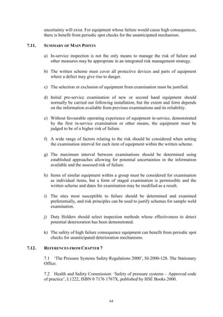 64
uncertainty will exist. For equipment whose failure would cause high consequences,
there is benefit from periodic spot checks for the unanticipated mechanism.
7.11. SUMMARY OF MAIN POINTS
a) In-service inspection is not the only means to manage the risk of failure and
other measures may be appropriate in an integrated risk management strategy.
b) The written scheme must cover all protective devices and parts of equipment
where a defect may give rise to danger.
c) The selection or exclusion of equipment from examination must be justified.
d) Initial pre-service examination of new or second hand equipment should
normally be carried out following installation, but the extent and form depends
on the information available from previous examinations and its reliability.
e) Without favourable operating experience of equipment in-service, demonstrated
by the first in-service examination or other means, the equipment must be
judged to be of a higher risk of failure.
f) A wide range of factors relating to the risk should be considered when setting
the examination interval for each item of equipment within the written scheme.
g) The maximum interval between examinations should be determined using
established approaches allowing for potential uncertainties in the information
available and the assessed risk of failure.
h) Items of similar equipment within a group must be considered for examination
as individual items, but a form of staged examination is permissible and the
written scheme and dates for examination may be modified as a result.
i) The sites most susceptible to failure should be determined and examined
preferentially, and risk principles can be used to justify schemes for sample weld
examination.
j) Duty Holders should select inspection methods whose effectiveness to detect
potential deterioration has been demonstrated.
k) The safety of high failure consequence equipment can benefit from periodic spot
checks for unanticipated deterioration mechanisms.
7.12. REFERENCES FROM CHAPTER 7
7.1 ‘The Pressure Systems Safety Regulations 2000’, SI-2000-128. The Stationary
Office.
7.2 Health and Safety Commission: ‘Safety of pressure systems – Approved code
of practice’, L1222, ISBN 0 7176 1767X, published by HSE Books 2000.
 