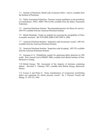 65
7.3 Institute of Petroleum, Model code of practice (Parts 1 and 2), available from
the Institute of Petroleum.
7.4 Safety Assessment Federation: ‘Pressure systems guidelines on the periodicity
of examinations’, PSG1, ISBN 1901212106, available from the Safety Assessment
Federation.
7.5 American Petroleum Institute: ‘Recommended practice for fitness for service’,
API 579, available from the American Petroleum Institute.
7.6 British Standards: ‘Guide on methods for assessing the acceptability of flaws
in metallic structures’, BS 7910:2000, ISBN 0 580 33081 8, 2000.
7.7 American Petroleum Institute: ‘Inspection code for pressure vessels’, API 510,
available from the American Petroleum Institute.
7.8 American Petroleum Institute: ‘Inspection code for piping’, API 570, available
from the American Petroleum Institute.
7.9 Georgiou G A: ‘Probabilistic models for optimising defect detection in LPG
welds’, Proc Annual Conf of BINDT 2000, available from British Institute of Non-
Destructive Testing.
7.10 British Energy: ‘R6: Assessment of the integrity of structures containing
defects – Revision 3’. February 1997, available from British Energy, Barnwood,
Gloucs.
7.11 Cowan A and Picker C: ‘Some considerations of overpressure test/limiting
defect size arguments for ferritic pressure vessels’. Int. J. Pressure Vessels and
Piping, 15, 105-123, 1984.
 