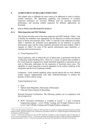 66
8. ACHIEVEMENT OF RELIABLE INSPECTION
This chapter aims to highlight the main issues to be addressed in order to achieve
reliable inspection. The application, capability, and limitations of available
inspection techniques are reviewed. Methods used for assessing inspection
performance and ensuring reliable inspection for different applications are
described.
8.1. LOCAL INSPECTION METHODS/TECHNIQUES
8.1.1. Main Inspection and NDT Methods
This Section describes each of the main inspection and NDT methods. Tables 1 and
2 identify the method(s) most appropriate for the detection of surface and internal
flaws in ferritic and austenitic steels. Table 2 is specific to the inspection of welds.
Table 3 identifies the method(s) most appropriate for the detection of specific
deterioration types and the sizing capability associated with each method. Table 4
expands on Table 3 for some of the specific deterioration types identified, i.e.
cracking and corrosion/erosion.
a) Visual Inspection (VT):
Visual inspection, with or without the use of optical aids, is performed with the aim
of detecting surface-breaking flaws. There are a variety of optical aids available to
the visual inspector ranging from simple hand-held magnifiers to specialist devices
such as fibre-optic endoscopes for the inspection of restricted access areas. The
capability of visual inspection is heavily dependent on the surface condition of the
component and the level of lighting available.
Limitations - Fairly limited capability unless special optical aids are used. Method
usually requires supplementing with other methods/techniques to confirm the
presence of flaws and for sizing.
Typical Equipment Used:
• Eyes
• Optical Aids (Magnifiers, Borescopes, Fibrescopes)
• Film and Video Cameras for Recording.
Relevant Personnel Certification. The following schemes are in compliance with
EN 473/ISO 9712:
♦ PCN1
: Personnel Certification is available at Levels2
1, 2 and 3 (General
Engineering category - covers Welds, Castings and Wrought Products) and at
Level 2 and 3 (Welds, Castings and Wrought Products categories).
1
PCN is the UK national certification scheme for NDT personnel; the scheme is managed and administered by the British
Institute of NDT. The PCN scheme covers certification in accordance with EN 473 - General Principles for Qualification and
Certification of NDT Personnel.
2
Level 1 - At this level, personnel can carry out NDT operations according to written instructions under the supervision of
Level 2 or Level 3 personnel. Level 2 - At this level, personnel can perform and supervise NDT according to established or
recognised procedures. Level 3 - At this level, personnel can direct any NDT operation for which they are certificated.
 