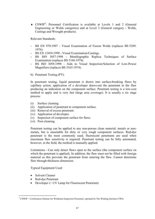 67
♦ CSWIP3
: Personnel Certification is available at Levels 1 and 2 (General
Engineering or Welds categories) and at Level 3 (General category - Welds,
Castings and Wrought products).
Relevant Standards:
- BS EN 970:1997 - Visual Examination of Fusion Welds (replaces BS 5289:
1976).
- BS EN 12454:1998 - Visual Examination/Castings.
- BS ISO 3057:1998 - Metallographic Replica Techniques of Surface
Examination (replaces BS 5166:1974).
- BS ISO 3058:1998 - Aids to Visual Inspection/Selection of Low-Power
Magnifiers (replaces BS 5165:1974).
b) Penetrant Testing (PT):
In penetrant testing, liquid penetrant is drawn into surface-breaking flaws by
capillary action; application of a developer draws-out the penetrant in the flaw
producing an indication on the component surface. Penetrant testing is a low-cost
method to apply and is very fast (large area coverage). It is usually a six stage
process:
(i) Surface cleaning.
(ii) Application of penetrant to component surface.
(iii) Removal of excess penetrant.
(iv) Application of developer.
(v) Inspection of component surface for flaws
(vi) Post-cleaning.
Penetrant testing can be applied to any non-porous clean material, metals or non-
metals, but is unsuitable for dirty or very rough component surfaces. Red-dye
penetrant is the most commonly used; fluorescent penetrants are used when
maximum flaw sensitivity is required. Penetrant testing can be fully automated,
however, in the field, the method is manually applied.
Limitations - Can only detect flaws open to the surface (the component surface on
which the penetrant is applied). In addition, the flaw must not be filled with foreign
material as this prevents the penetrant from entering the flaw. Cannot determine
flaw through-thickness dimension.
Typical Equipment Used:
• Solvent Cleaner
• Red-dye Penetrant
• Developer (+ UV Lamp for Fluorescent Penetrant)
3
CSWIP – Certification Scheme for Weldment Inspection Personnel, operated by The Welding Institute (TWI).
 