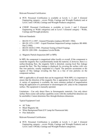 68
Relevant Personnel Certification:
♦ PCN: Personnel Certification is available at Levels 1, 2 and 3 (General
Engineering category - covers Welds, Castings and Wrought Products) and at
Level 2 and 3 (Welds, Castings and Wrought Products categories).
♦ CSWIP: Personnel Certification is available at Levels 1 and 2 (General
Engineering or Welds categories) and at Level 3 (General category - Welds,
Castings and Wrought products).
Relevant Standards:
- BS EN 571-1:1997 - General Principles (replaces BS 6443: 1984).
- BS EN 1371-1:1997 - Liquid Penetrant Inspection/Castings (replaces BS 4080:
Part 2:1989).
- BS EN 10228-2:1998 - Penetrant Testing of Steel Forgings.
- BS EN 1289:1998 - Acceptance Levels/Welds.
c) Magnetic Particle Inspection (MT or MPI):
In MPI, the component is magnetised either locally or overall. If the component is
sound the magnetic flux is predominantly inside the material, if, however, there is a
surface-breaking flaw, the magnetic field is distorted, causing local flux leakage
around the flaw. The flux leakage is displayed, by covering the surface with very
fine iron particles, usually suspended in a liquid. The particles accumulate at the
regions of flux leakage revealing the flaw as a line of iron particles on the
component surface.
MPI is applicable to all metals that can be magnetised. With MPI, it is important to
ensure that the direction of the magnetic flux is appropriate for the flaws expected.
A variety of equipment is available, the most common method of magnetisation
being the application of a permanent or electromagnet (AC yoke) to the component
surface. The equipment is manually operated.
Limitations - Can only detect flaws in ferromagnetic materials. Can only detect
surface flaws (some sub-surface capability exists with this method but detection can
be unreliable). Cannot determine flaw through-thickness dimension.
Typical Equipment Used:
• AC Yoke
• Black Magnetic Ink
• White Background Paint (UV Lamp for Fluorescent Ink)
• Flux Indicators
Relevant Personnel Certification:
♦ PCN: Personnel Certification is available at Levels 1, 2 and 3 (General
Engineering category - covers Welds, Castings and Wrought Products) and at
Level 2 and 3 (Welds, Castings and Wrought Products categories).
 