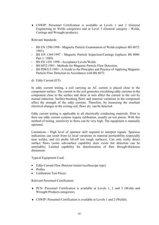 69
♦ CSWIP: Personnel Certification is available at Levels 1 and 2 (General
Engineering or Welds categories) and at Level 3 (General category - Welds,
Castings and Wrought products).
Relevant Standards:
- BS EN 1290:1998 - Magnetic Particle Examination of Welds (replaces BS 6072:
1981).
- BS EN 1369:1997 - Magnetic Particle Inspection/Castings (replaces BS 4080:
Part 1: 1989).
- BS EN 1291:1998 - Acceptance Levels/Welds.
- BS 6072:1981 - Methods for Magnetic Particle Flaw Detection.
- BS PD6513:1985 - A Guide to the Principles and Practice of Applying Magnetic
Particle Flaw Detection in Accordance with BS 6072.
d) Eddy Current (ET):
In eddy current testing, a coil carrying an AC current is placed close to the
component surface. The current in the coil generates circulating eddy currents in the
component close to the surface and these in turn affect the current in the coil by
mutual induction. Surface-breaking flaws and material variations in the component
affect the strength of the eddy currents. Therefore, by measuring the resultant
electrical changes in the exiting coil, flaws etc. can be detected.
Eddy current testing is applicable to all electrically conducting materials. Prior to
their use eddy current systems require calibration, usually on test pieces. With this
method of testing, sensitivity to flaws can be very high. The equipment is manually
operated.
Limitations - High level of operator skill required to interpret signals. Spurious
indications can result from (i) local variations in material permeability (especially
near welds), and (ii) probe lift-off (on rough surfaces). Can only really detect
surface flaws (some sub-surface capability does exists but detection can be
unreliable). Limited capability for determination of flaw through-thickness
dimension.
Typical Equipment Used:
• Eddy Current Flaw Detector (meter/oscilloscope type)
• Probes
• Calibration Test Pieces
Relevant Personnel Certification:
♦ PCN: Personnel Certification is available at Levels 1, 2 and 3 (Welds and
Wrought Products categories).
♦ CSWIP: Personnel Certification is available at Levels 1 and 2 (Welds).
 