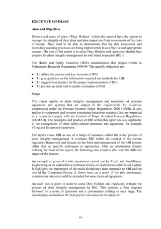 vii
EXECUTIVE SUMMARY
Aims and Objectives
Owners and users of plant (‘Duty Holders’ within this report) have the option to
manage the integrity of their plant and plan inspection from assessments of the risks
of failure. They need to be able to demonstrate that the risk assessment and
inspection planning processes are being implemented in an effective and appropriate
manner. The aim of this report is to assist Duty Holders and regulators identify best
practice for plant integrity management by risk based inspection (RBI).
The Health and Safety Executive (HSE) commissioned this project within its
Mainstream Research Programme 1998/99. The specific objectives are:
• To define the process and key elements of RBI.
• To give guidance on the information required and methods for RBI.
• To suggest best practice for the proper implementation of RBI.
• To provide an audit tool to enable evaluation of RBI.
Scope
This report applies to plant integrity management and inspection of pressure
equipment and systems that are subject to the requirements for in-service
examination under the Pressure Systems Safety Regulations 2000 (PSSR). It also
applies to equipment and systems containing hazardous materials that are inspected
as a means to comply with the Control of Major Accident Hazards Regulations
(COMAH). The principles and practice of RBI within this report are also applicable
to the management of other safety-related structures and equipment, for example
lifting and fairground equipment.
The report views RBI as one of a range of measures within the wider process of
plant integrity management. It evaluates RBI within the context of the current
regulatory framework and focuses on the form and management of the RBI process
rather than on specific techniques or approaches. After an introductory chapter
defining the basis of the report, the following nine chapters deal with the different
stages of the process.
An example is given of a risk assessment carried out by Royal and SunAlliance
Engineering as an authoritative technical review of examination intervals of a plant.
It highlights the importance of the multi-disciplinary team approach to RBI and the
role of the Competent Person. It shows how, as a result of the risk assessment,
examination intervals could be extended for some items of equipment.
An audit tool is given in order to assist Duty Holders and regulators evaluate the
process of plant integrity management by RBI. This contains a flow diagram
followed by a series of questions and a commentary relating to each stage. The
commentary summarises the best practice discussed in the main text.
 