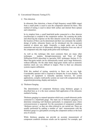 71
f) Conventional Ultrasonic Testing (UT):
i) Flaw detection
In ultrasonic flaw detection, a beam of high frequency sound (MHz range)
from a small probe is used to scan the component material for flaws. This
method of testing is used to detect both surface and internal flaws (planar
and volumetric).
In its simplest form, a small hand-held probe connected to a flaw detector
(oscilloscope) is coupled to the component surface. By scanning the probe
and observing the response on the flaw detector screen (the A-scan display)
the location of flaws can be determined and their size estimated. By suitable
design of probe, ultrasonic beams can be introduced into the component
material at almost any angle. Generally, a single probe acts as both
transmitter and receiver of ultrasound, allowing inspection from one side of
the component only (the single probe pulse-echo technique).
As well as this technique (the most common) there are many other
techniques – tandem, through-transmission and Time of Flight
Diffraction/TOFD (described in specialist NDT techniques Section 8.1.2).
Most fine-grain metals can be ultrasonically tested, up-to large thicknesses,
without difficulty. On the other hand, large-grain metals such as austenitic
stainless steels are very difficult to inspect. Prior to their use ultrasonic
systems require calibration.
With this method of testing, sensitivity to flaws can be very high.
Considerable operator skill is required to interpret the A-scan displays. The
majority of equipment is manually operated, however, for certain
applications, complex multi-probe systems are used with computerised data
acquisition/processing, display and analysis.
ii) Thickness Gauging
The determination of component thickness using thickness gauges is
described here as it is the most common field application of the ultrasonic
method of testing.
Thickness gauging is a manual operation which uses a small ultrasonic probe
connected to a hand-held gauge. The main use of thickness gauging is to
determine remaining wall thickness particularly in component areas where
corrosion/erosion is suspected. For the assessment of component condition
‘thickness surveys’, as they are often referred to, are carried out. These are
usually performed by making a number of ‘spot’ measurements with the
thickness gauge in a grid pattern covering the component surface or the local
area of concern.
While thickness gauging can provide an accurate measurement of
component condition erroneous results can be reported. For example, spot
 