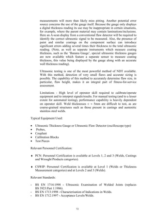 72
measurements will more than likely miss pitting. Another potential error
source concerns the use of the gauge itself. Because the gauge only displays
a digital thickness reading its use may be inappropriate in certain situations,
for example, where the parent material may contain laminations/inclusions.
Here an A-scan display from a conventional flaw detector will be required to
identify the correct ultrasonic signal to be measured. Also, the presence of
paint and similar coatings on the component surface can introduce
significant errors adding several times their thickness to the total ultrasonic
reading. (Note, as well as separate instruments which measure coating
thickness, such as the ‘Banana Gauge’, special ultrasonic thickness gauges
are now available which feature a separate sensor to measure coating
thickness, this value being displayed by the gauge along with an accurate
wall thickness reading).
Ultrasonic testing is one of the most powerful method of NDT available.
With this method, detection of very small flaws and accurate sizing is
possible. The capability of this method to accurately determine flaw size, in
particular, flaw height, makes it an integral part of fitness-for-service
assessment.
Limitations - High level of operator skill required to calibrate/operate
equipment and to interpret signals/results. For manual testing (and to a lesser
extent for automated testing), performance capability is heavily dependent
on operator skill. Weld thicknesses < ≈ 5mm are difficult to test, as are
coarse-grained structures such as those present in castings and austenitic
stainless steel welds.
Typical Equipment Used:
• Ultrasonic Thickness Gauge or Ultrasonic Flaw Detector (oscilloscope type)
• Probes,
• Couplant
• Calibration Blocks
• Test Pieces
Relevant Personnel Certification:
♦ PCN: Personnel Certification is available at Levels 1, 2 and 3 (Welds, Castings
and Wrought Products categories).
♦ CSWIP: Personnel Certification is available at Level 1 (Welds or Thickness
Measurement categories) and at Levels 2 and 3 (Welds).
Relevant Standards:
- BS EN 1714:1998 - Ultrasonic Examination of Welded Joints (replaces
BS 3923:Part 1:1986).
- BS EN 1713:1998 - Characterisation of Indications in Welds.
- BS EN 1712:1997 - Acceptance Levels/Welds.
 