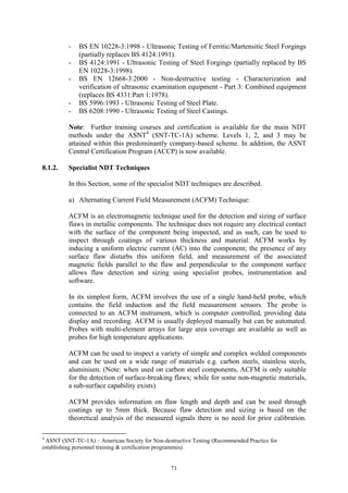 73
- BS EN 10228-3:1998 - Ultrasonic Testing of Ferritic/Martensitic Steel Forgings
(partially replaces BS 4124:1991).
- BS 4124:1991 - Ultrasonic Testing of Steel Forgings (partially replaced by BS
EN 10228-3:1998).
- BS EN 12668-3:2000 - Non-destructive testing - Characterization and
verification of ultrasonic examination equipment - Part 3: Combined equipment
(replaces BS 4331:Part 1:1978).
- BS 5996:1993 - Ultrasonic Testing of Steel Plate.
- BS 6208:1990 - Ultrasonic Testing of Steel Castings.
Note: Further training courses and certification is available for the main NDT
methods under the ASNT4
(SNT-TC-1A) scheme. Levels 1, 2, and 3 may be
attained within this predominantly company-based scheme. In addition, the ASNT
Central Certification Program (ACCP) is now available.
8.1.2. Specialist NDT Techniques
In this Section, some of the specialist NDT techniques are described.
a) Alternating Current Field Measurement (ACFM) Technique:
ACFM is an electromagnetic technique used for the detection and sizing of surface
flaws in metallic components. The technique does not require any electrical contact
with the surface of the component being inspected, and as such, can be used to
inspect through coatings of various thickness and material. ACFM works by
inducing a uniform electric current (AC) into the component; the presence of any
surface flaw disturbs this uniform field, and measurement of the associated
magnetic fields parallel to the flaw and perpendicular to the component surface
allows flaw detection and sizing using specialist probes, instrumentation and
software.
In its simplest form, ACFM involves the use of a single hand-held probe, which
contains the field induction and the field measurement sensors. The probe is
connected to an ACFM instrument, which is computer controlled, providing data
display and recording. ACFM is usually deployed manually but can be automated.
Probes with multi-element arrays for large area coverage are available as well as
probes for high temperature applications.
ACFM can be used to inspect a variety of simple and complex welded components
and can be used on a wide range of materials e.g. carbon steels, stainless steels,
aluminium. (Note: when used on carbon steel components, ACFM is only suitable
for the detection of surface-breaking flaws; while for some non-magnetic materials,
a sub-surface capability exists).
ACFM provides information on flaw length and depth and can be used through
coatings up to 5mm thick. Because flaw detection and sizing is based on the
theoretical analysis of the measured signals there is no need for prior calibration.
4
ASNT (SNT-TC-1A) – American Society for Non-destructive Testing (Recommended Practice for
establishing personnel training & certification programmes).
 