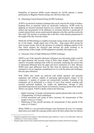 74
Probability of detection (POD) results obtained for ACFM indicate a similar
performance to Magnetic Particle testing, but with fewer false calls.
b) Alternating Current Potential Drop (ACPD) Technique:
ACPD is an electrical resistance technique that can be used for the sizing of surface-
breaking flaws in materials which are electrically conductive. ACPD works by
applying an electrical potential between two contacts attached to the component
surface and measurement of the difference in resistance between a second pair of
contacts placed firstly across sound material adjacent to the flaw and then across the
flaw itself. The increase in resistance due to the flaw is then directly proportional to
the height of the flaw from the surface.
Whilst the ACPD technique is capable of accurate sizing, results are greatly affected
by: (i) the length : height aspect ratio of the flaw - large aspect ratios giving the
most accurate results, and (ii) the presence of conductive bridging material in the
flaw which shortens the electrical path between the prods resulting in an
underestimate of flaw height. ACPD equipment is portable and simple to use.
c) Ultrasonic Time of Flight Diffraction (TOFD) Technique:
TOFD is one of the specialist ultrasonic techniques now becoming widely used for
the rapid detection and accurate sizing of flaws (flaw height). TOFD is a very
sensitive two-probe technique that works by accurately measuring the arrival time
of ultrasound diffracted from the upper and lower extremities of a flaw. Because
TOFD relies upon diffraction from the flaw front for detection and sizing, flaw
orientation is not an important consideration (as it is with the pulse-echo techniques
that rely upon reflection).
With TOFD, best results are achieved with skilled operators and specialist
equipment and software capable of generating high-resolution images of the
component. A number of systems are commercially available. Scanning of the
component can be performed in a variety of ways, from manual scanning with
encoded positional feedback, for simple site applications, through to fully
automated inspection for more hostile environments, scanning speeds of the order of
50mm/s are typical. TOFD is ideally suited to the following:
- Rapid ‘screening’ of simple weld geometries (probes placed either side of weld).
- ‘Fingerprinting’ of critical components.
- Critical assessment and sizing of flaws (accuracy for measurement of flaw
height ± 1mm to ± 2.5mm)∗
.
- Monitoring of flaw growth (accuracy for measurement of flaw growth of the
order of ± 0.5mm)**.
Whilst TOFD is a very powerful technique some limitations do exist. For example,
dead zones exist under the scanning surface and at the back surface that can obscure
∗
Depends on particular test situation. Under laboratory-type conditions ± 1mm is very achievable. Under site
conditions ± 2.5mm is more realistic.
∗∗
Requires tight control of test variables (between repeat inspections) to achieve this level of accuracy.
 
