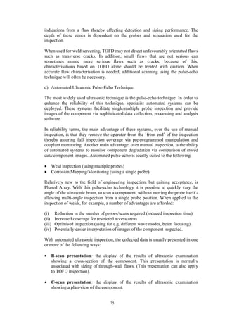 75
indications from a flaw thereby affecting detection and sizing performance. The
depth of these zones is dependent on the probes and separation used for the
inspection.
When used for weld screening, TOFD may not detect unfavourably orientated flaws
such as transverse cracks. In addition, small flaws that are not serious can
sometimes mimic more serious flaws such as cracks; because of this,
characterisations based on TOFD alone should be treated with caution. When
accurate flaw characterisation is needed, additional scanning using the pulse-echo
technique will often be necessary.
d) Automated Ultrasonic Pulse-Echo Technique:
The most widely used ultrasonic technique is the pulse-echo technique. In order to
enhance the reliability of this technique, specialist automated systems can be
deployed. These systems facilitate single/multiple probe inspection and provide
images of the component via sophisticated data collection, processing and analysis
software.
In reliability terms, the main advantage of these systems, over the use of manual
inspection, is that they remove the operator from the ‘front-end’ of the inspection
thereby assuring full inspection coverage via pre-programmed manipulation and
couplant monitoring. Another main advantage, over manual inspection, is the ability
of automated systems to monitor component degradation via comparison of stored
data/component images. Automated pulse-echo is ideally suited to the following:
• Weld inspection (using multiple probes)
• Corrosion Mapping/Monitoring (using a single probe)
Relatively new to the field of engineering inspection, but gaining acceptance, is
Phased Array. With this pulse-echo technology it is possible to quickly vary the
angle of the ultrasonic beam, to scan a component, without moving the probe itself -
allowing multi-angle inspection from a single probe position. When applied to the
inspection of welds, for example, a number of advantages are afforded:
(i) Reduction in the number of probes/scans required (reduced inspection time)
(ii) Increased coverage for restricted access areas
(iii) Optimised inspection (using for e.g. different wave modes, beam focusing).
(iv) Potentially easier interpretation of images of the component inspected.
With automated ultrasonic inspection, the collected data is usually presented in one
or more of the following ways:
• B-scan presentation: the display of the results of ultrasonic examination
showing a cross-section of the component. This presentation is normally
associated with sizing of through-wall flaws. (This presentation can also apply
to TOFD inspection).
• C-scan presentation: the display of the results of ultrasonic examination
showing a plan-view of the component.
 