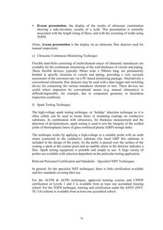 76
• D-scan presentation: the display of the results of ultrasonic examination
showing a side-elevation, usually of a weld. This presentation is normally
associated with the length sizing of flaws, and with the screening of welds using
TOFD.
(Note, A-scan presentation is the display on an ultrasonic flaw detector used for
manual inspection).
e) Ultrasonic Continuous Monitoring Technique:
Flexible mats/belts consisting of multi-element arrays of ultrasonic transducers are
available for the continuous monitoring of the wall thickness of vessels and piping.
These flexible devices, typically 50mm wide x 500mm long, are permanently
bonded at specific locations to vessels and piping, providing a very accurate
assessment of the corrosion rate via a PC based monitoring package. Alternatively a
conventional ultrasonic flaw detector may be used with a data logger and switching
device for connecting the various transducer elements in turn. These devices are
useful where inspection by conventional means (e.g. manual ultrasonics) is
difficult/impossible, for example, due to component geometry or hazardous
inspection conditions.
f) Spark Testing Technique:
The high-voltage spark testing technique, or ‘holiday’ detection technique as it is
often called, can be used to locate flaws in insulating coatings on conductive
substrates. In combination with ultrasonics, for thickness measurement and the
detection of de-laminations, spark testing is used to test the integrity of the welded
joints of thermoplastic liners of glass reinforced plastic (GRP) storage tanks.
The technique works by applying a high-voltage to a suitable probe with an earth
return connected to the conductive substrate (for lined GRP this substrate is
included in the design of the joint). As the probe is passed over the surface of the
coating a spark at the contact point and an audible alarm in the detector indicates a
flaw. Spark testing equipment is portable and simple to use. A large variety of
probes are available with selection dependent on the particular testing application.
Relevant Personnel Certification and Standards – Specialist NDT Techniques:
In general, for the specialist NDT techniques, there is little certification available
and few standards covering their use.
For the ACFM & ACPD techniques, approved training courses and CSWIP
certification at Levels 1 and 2 is available from at least one accredited training
school. For the TOFD technique, training and certification under the ASNT (SNT-
TC-1A) scheme is available from at least one accredited school.
 