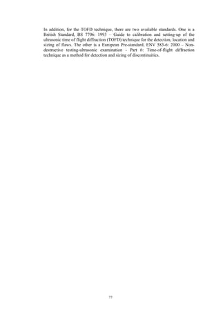 77
In addition, for the TOFD technique, there are two available standards. One is a
British Standard, BS 7706: 1993 – Guide to calibration and setting-up of the
ultrasonic time of flight diffraction (TOFD) technique for the detection, location and
sizing of flaws. The other is a European Pre-standard, ENV 583-6: 2000 – Non-
destructive testing-ultrasonic examination - Part 6: Time-of-flight diffraction
technique as a method for detection and sizing of discontinuities.
 
