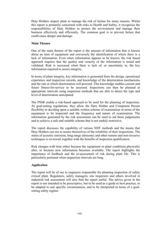 viii
Duty Holders inspect plant to manage the risk of failure for many reasons. Whilst
this report is primarily concerned with risks to Health and Safety, it recognises the
responsibilities of Duty Holders to protect the environment and manage their
business effectively and efficiently. The common goal is to prevent failure that
could cause danger and damage.
Main Themes
One of the main themes of the report is the amount of information that is known
about an item of equipment and conversely the identification of where there is a
lack of information. Even when information appears to be known, the risk based
approach requires that the quality and veracity of the information is tested and
validated. Risk is increased when there is lack of, or uncertainty in, the key
information required to assess integrity.
In terms of plant integrity, key information is generated from the design, operational
experience and inspection records, and knowledge of the deterioration mechanisms
and the rate at which deterioration will proceed. This knowledge enables current and
future fitness-for-service to be assessed. Inspections can then be planned at
appropriate intervals using inspection methods that are able to detect the type and
level of deterioration anticipated.
The PSSR enable a risk-based approach to be used for the planning of inspection.
As goal-setting regulations, they allow the Duty Holder and Competent Person
flexibility in deciding upon a suitable written scheme of examination in terms of the
equipment to be inspected and the frequency and nature of examination. The
information generated by the risk assessment can be used to aid these judgements
and to achieve a safe and suitable scheme that is not unduly restrictive.
The report discusses the capability of various NDT methods and the means that
Duty Holders can use to assure themselves of the reliability of their inspections. The
status of acoustic emission, long range ultrasonic and other remote and non-invasive
techniques is reviewed, together with the benefits of inspection qualification.
Risk changes with time either because the equipment or plant conditions physically
alter, or because new information becomes available. The report highlights the
importance of feedback and the re-assessment of risk during plant life. This is
particularly pertinent when inspection intervals are long.
Application
The report will be of use to engineers responsible for planning inspection of safety
critical plant. Regulators, safety managers, site inspectors and others involved in
industrial risk assessment will also find the report useful. The advice given in the
report is not intended to be prescriptive, but to be used as a guide to best practice, to
be adapted to suit specific circumstances, and to be interpreted in terms of a goal-
setting safety regime.
 