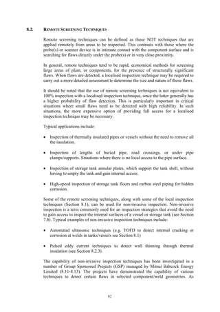 82
8.2. REMOTE SCREENING TECHNIQUES
Remote screening techniques can be defined as those NDT techniques that are
applied remotely from areas to be inspected. This contrasts with those where the
probe(s) or scanner device is in intimate contact with the component surface and is
searching for flaws directly under the probe(s) or in very close proximity.
In general, remote techniques tend to be rapid, economical methods for screening
large areas of plant, or components, for the presence of structurally significant
flaws. When flaws are detected, a localised inspection technique may be required to
carry out a more detailed assessment to determine the size and nature of those flaws.
It should be noted that the use of remote screening techniques is not equivalent to
100% inspection with a localised inspection technique, since the latter generally has
a higher probability of flaw detection. This is particularly important in critical
situations where small flaws need to be detected with high reliability. In such
situations, the more expensive option of providing full access for a localised
inspection technique may be necessary.
Typical applications include:
• Inspection of thermally insulated pipes or vessels without the need to remove all
the insulation.
• Inspection of lengths of buried pipe, road crossings, or under pipe
clamps/supports. Situations where there is no local access to the pipe surface.
• Inspection of storage tank annular plates, which support the tank shell, without
having to empty the tank and gain internal access.
• High-speed inspection of storage tank floors and carbon steel piping for hidden
corrosion.
Some of the remote screening techniques, along with some of the local inspection
techniques (Section 8.1), can be used for non-invasive inspection. Non-invasive
inspection is a term commonly used for an inspection strategies that avoid the need
to gain access to inspect the internal surfaces of a vessel or storage tank (see Section
7.8). Typical examples of non-invasive inspection techniques include:
• Automated ultrasonic techniques (e.g. TOFD to detect internal cracking or
corrosion at welds in tanks/vessels see Section 8.1)
• Pulsed eddy current techniques to detect wall thinning through thermal
insulation (see Section 8.2.3).
The capability of non-invasive inspection techniques has been investigated in a
number of Group Sponsored Projects (GSP) managed by Mitsui Babcock Energy
Limited (8.11-8.13). The projects have demonstrated the capability of various
techniques to detect certain flaws in selected component/weld geometries. As
 