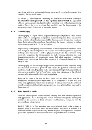 83
experience with these techniques is limited, there is still a need to demonstrate their
capability for new applications.
GSP 6490 (1) concluded that ‘providing the non-invasive inspection techniques
have been technically justified, i.e. their capability demonstrated, the application
of these techniques can significantly reduce operating costs without compromising
safety’. One of the ways in which their capability may be demonstrated is by
agreement with previous invasive inspection results.
8.2.1. Thermography
Thermography is a rapid, remote, inspection technique that produces a heat picture
of the surface of a component using special cameras (imageries). These are sensitive
to the invisible infrared radiation emitted by the component - temperature variations
being displayed as different colours. Dependent on the imager, variations in surface
temperature as small as 0.1°C can be detected.
Inspection by thermography can detect faults in any component where these result
in a change in surface temperature. In addition, because thermography is a passive
technique (no stimulation of and no physical contact with the component being
required), inspection by thermography is truly remote, allowing the safe
inspection/monitoring of components under full plant operating conditions.
Inspection of components, during plant operation, is often carried out from as far
away as 20m.
Thermography has a wide range of applications; the most relevant important being
the inspection of insulated pipework and vessels for potential corrosion under
insulation (CUI) sites. Dependent on the temperature of the product contained these
sites show up as either ‘hot’ or ‘cold’ spots on the heat picture due to the effect of
moisture which increases local thermal conductivity.
However, in order to be able to detect these hot/cold spots there must be a
temperature differential across the thickness of the component of at least 10°C. For
some field applications, factors such as changes in surface emissivity, the affects of
solar loading (sunlight heating the component) and atmospheric effects may need to
be considered.
8.2.2. Long Range Ultrasonics
There are several systems that fall into this category, each with different capabilities
and applications. All of these systems require operators with specific training and
experience (in addition to basic ultrasonic qualifications), particularly for the
process of data interpretation.
LORUS (RTD b.v.). This technique uses a special angle beam probe to direct a
skipped beam of ultrasound up to one metre range. The probe is attached to a
manual scanner with position encoding. Data is acquired by computerised ultrasonic
pulse-echo equipment to produce colour-coded images of the area examined.
 