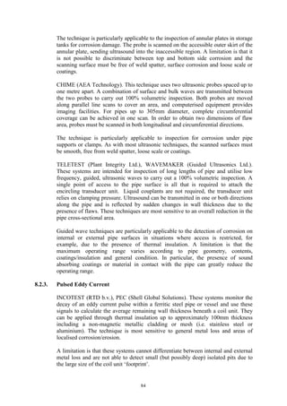 84
The technique is particularly applicable to the inspection of annular plates in storage
tanks for corrosion damage. The probe is scanned on the accessible outer skirt of the
annular plate, sending ultrasound into the inaccessible region. A limitation is that it
is not possible to discriminate between top and bottom side corrosion and the
scanning surface must be free of weld spatter, surface corrosion and loose scale or
coatings.
CHIME (AEA Technology). This technique uses two ultrasonic probes spaced up to
one metre apart. A combination of surface and bulk waves are transmitted between
the two probes to carry out 100% volumetric inspection. Both probes are moved
along parallel line scans to cover an area, and computerised equipment provides
imaging facilities. For pipes up to 305mm diameter, complete circumferential
coverage can be achieved in one scan. In order to obtain two dimensions of flaw
area, probes must be scanned in both longitudinal and circumferential directions.
The technique is particularly applicable to inspection for corrosion under pipe
supports or clamps. As with most ultrasonic techniques, the scanned surfaces must
be smooth, free from weld spatter, loose scale or coatings.
TELETEST (Plant Integrity Ltd.), WAVEMAKER (Guided Ultrasonics Ltd.).
These systems are intended for inspection of long lengths of pipe and utilise low
frequency, guided, ultrasonic waves to carry out a 100% volumetric inspection. A
single point of access to the pipe surface is all that is required to attach the
encircling transducer unit. Liquid couplants are not required, the transducer unit
relies on clamping pressure. Ultrasound can be transmitted in one or both directions
along the pipe and is reflected by sudden changes in wall thickness due to the
presence of flaws. These techniques are most sensitive to an overall reduction in the
pipe cross-sectional area.
Guided wave techniques are particularly applicable to the detection of corrosion on
internal or external pipe surfaces in situations where access is restricted, for
example, due to the presence of thermal insulation. A limitation is that the
maximum operating range varies according to pipe geometry, contents,
coatings/insulation and general condition. In particular, the presence of sound
absorbing coatings or material in contact with the pipe can greatly reduce the
operating range.
8.2.3. Pulsed Eddy Current
INCOTEST (RTD b.v.), PEC (Shell Global Solutions). These systems monitor the
decay of an eddy current pulse within a ferritic steel pipe or vessel and use these
signals to calculate the average remaining wall thickness beneath a coil unit. They
can be applied through thermal insulation up to approximately 100mm thickness
including a non-magnetic metallic cladding or mesh (i.e. stainless steel or
aluminium). The technique is most sensitive to general metal loss and areas of
localised corrosion/erosion.
A limitation is that these systems cannot differentiate between internal and external
metal loss and are not able to detect small (but possibly deep) isolated pits due to
the large size of the coil unit ‘footprint’.
 