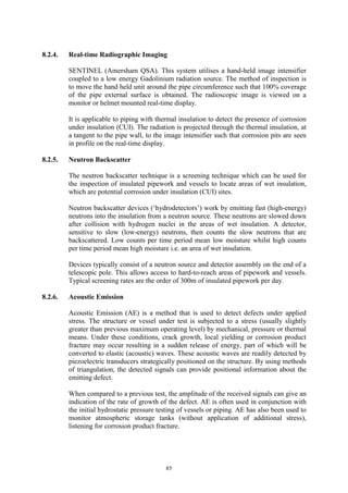 85
8.2.4. Real-time Radiographic Imaging
SENTINEL (Amersham QSA). This system utilises a hand-held image intensifier
coupled to a low energy Gadolinium radiation source. The method of inspection is
to move the hand held unit around the pipe circumference such that 100% coverage
of the pipe external surface is obtained. The radioscopic image is viewed on a
monitor or helmet mounted real-time display.
It is applicable to piping with thermal insulation to detect the presence of corrosion
under insulation (CUI). The radiation is projected through the thermal insulation, at
a tangent to the pipe wall, to the image intensifier such that corrosion pits are seen
in profile on the real-time display.
8.2.5. Neutron Backscatter
The neutron backscatter technique is a screening technique which can be used for
the inspection of insulated pipework and vessels to locate areas of wet insulation,
which are potential corrosion under insulation (CUI) sites.
Neutron backscatter devices (‘hydrodetectors’) work by emitting fast (high-energy)
neutrons into the insulation from a neutron source. These neutrons are slowed down
after collision with hydrogen nuclei in the areas of wet insulation. A detector,
sensitive to slow (low-energy) neutrons, then counts the slow neutrons that are
backscattered. Low counts per time period mean low moisture whilst high counts
per time period mean high moisture i.e. an area of wet insulation.
Devices typically consist of a neutron source and detector assembly on the end of a
telescopic pole. This allows access to hard-to-reach areas of pipework and vessels.
Typical screening rates are the order of 300m of insulated pipework per day.
8.2.6. Acoustic Emission
Acoustic Emission (AE) is a method that is used to detect defects under applied
stress. The structure or vessel under test is subjected to a stress (usually slightly
greater than previous maximum operating level) by mechanical, pressure or thermal
means. Under these conditions, crack growth, local yielding or corrosion product
fracture may occur resulting in a sudden release of energy, part of which will be
converted to elastic (acoustic) waves. These acoustic waves are readily detected by
piezoelectric transducers strategically positioned on the structure. By using methods
of triangulation, the detected signals can provide positional information about the
emitting defect.
When compared to a previous test, the amplitude of the received signals can give an
indication of the rate of growth of the defect. AE is often used in conjunction with
the initial hydrostatic pressure testing of vessels or piping. AE has also been used to
monitor atmospheric storage tanks (without application of additional stress),
listening for corrosion product fracture.
 