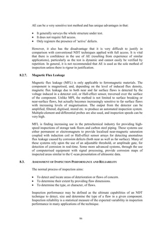 86
AE can be a very sensitive test method and has unique advantages in that:
• It generally surveys the whole structure under test.
• It does not require full access.
• Only registers the presence of ‘active’ defects.
However, it also has the disadvantage that it is very difficult to justify in
comparison with conventional NDT techniques applied with full access. It is vital
that there is confidence in the use of AE (resulting from experience of similar
applications), particularly as the test is dynamic and cannot easily be verified by
repetition. In general, it is not recommended that AE is used as the sole method of
inspection unless there is rigour in justification.
8.2.7. Magnetic Flux Leakage
Magnetic flux leakage (MFL) is only applicable to ferromagnetic materials. The
component is magnetised, and, depending on the level of induced flux density,
magnetic flux leakage due to both near and far surface flaws is detected by the
voltage induced in a detector coil, or Hall-effect sensor, traversed over the surface
of the component. Unlike MPI, the method is not limited to surface breaking or
near-surface flaws, but actually becomes increasingly sensitive to far surface flaws
with increasing levels of magnetisation. The output from the detector can be
amplified, filtered, digitised, stored etc. to produce an automated inspection system.
Multiple-element and differential probes are also used, and inspection speeds can be
very high.
MFL is finding increasing use in the petrochemical industry for providing high-
speed inspections of storage tank floors and carbon steel piping. These systems use
either permanent or electromagnets to provide localised near-magnetic saturation
coupled with induction coil or Hall-effect sensor arrays for detecting anomalous
flux leakage caused by corrosion defects (both near as well as far surface). Many of
these systems rely upon the use of an adjustable threshold, or amplitude gate, for
detection of corrosion in real-time. Some more advanced systems, through the use
of computerised equipment with signal processing, provide corrosion maps of
inspected areas similar to the C-scan presentation of ultrasonic data.
8.3. ASSESSMENT OF INSPECTION PERFORMANCE AND RELIABILITY
The normal process of inspection aims:
• To detect and locate areas of deterioration or flaws of concern.
• To determine their extent by providing flaw dimensions.
• To determine the type, or character, of flaws.
Inspection performance may be defined as the ultimate capabilities of an NDT
technique to detect, size and determine the type of a flaw in a given component.
Inspection reliability is a statistical measure of the expected variability in inspection
performance in many applications of the technique.
 