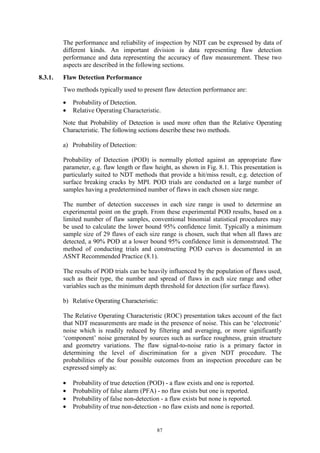 87
The performance and reliability of inspection by NDT can be expressed by data of
different kinds. An important division is data representing flaw detection
performance and data representing the accuracy of flaw measurement. These two
aspects are described in the following sections.
8.3.1. Flaw Detection Performance
Two methods typically used to present flaw detection performance are:
• Probability of Detection.
• Relative Operating Characteristic.
Note that Probability of Detection is used more often than the Relative Operating
Characteristic. The following sections describe these two methods.
a) Probability of Detection:
Probability of Detection (POD) is normally plotted against an appropriate flaw
parameter, e.g. flaw length or flaw height, as shown in Fig. 8.1. This presentation is
particularly suited to NDT methods that provide a hit/miss result, e.g. detection of
surface breaking cracks by MPI. POD trials are conducted on a large number of
samples having a predetermined number of flaws in each chosen size range.
The number of detection successes in each size range is used to determine an
experimental point on the graph. From these experimental POD results, based on a
limited number of flaw samples, conventional binomial statistical procedures may
be used to calculate the lower bound 95% confidence limit. Typically a minimum
sample size of 29 flaws of each size range is chosen, such that when all flaws are
detected, a 90% POD at a lower bound 95% confidence limit is demonstrated. The
method of conducting trials and constructing POD curves is documented in an
ASNT Recommended Practice (8.1).
The results of POD trials can be heavily influenced by the population of flaws used,
such as their type, the number and spread of flaws in each size range and other
variables such as the minimum depth threshold for detection (for surface flaws).
b) Relative Operating Characteristic:
The Relative Operating Characteristic (ROC) presentation takes account of the fact
that NDT measurements are made in the presence of noise. This can be ‘electronic’
noise which is readily reduced by filtering and averaging, or more significantly
‘component’ noise generated by sources such as surface roughness, grain structure
and geometry variations. The flaw signal-to-noise ratio is a primary factor in
determining the level of discrimination for a given NDT procedure. The
probabilities of the four possible outcomes from an inspection procedure can be
expressed simply as:
• Probability of true detection (POD) - a flaw exists and one is reported.
• Probability of false alarm (PFA) - no flaw exists but one is reported.
• Probability of false non-detection - a flaw exists but none is reported.
• Probability of true non-detection - no flaw exists and none is reported.
 