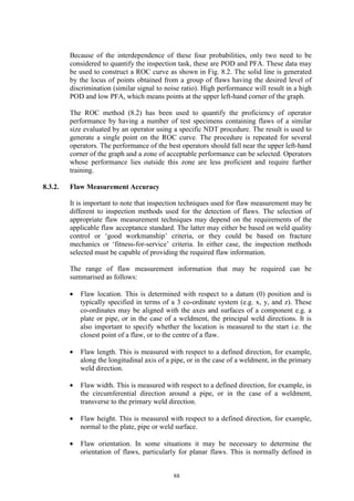 88
Because of the interdependence of these four probabilities, only two need to be
considered to quantify the inspection task, these are POD and PFA. These data may
be used to construct a ROC curve as shown in Fig. 8.2. The solid line is generated
by the locus of points obtained from a group of flaws having the desired level of
discrimination (similar signal to noise ratio). High performance will result in a high
POD and low PFA, which means points at the upper left-hand corner of the graph.
The ROC method (8.2) has been used to quantify the proficiency of operator
performance by having a number of test specimens containing flaws of a similar
size evaluated by an operator using a specific NDT procedure. The result is used to
generate a single point on the ROC curve. The procedure is repeated for several
operators. The performance of the best operators should fall near the upper left-hand
corner of the graph and a zone of acceptable performance can be selected. Operators
whose performance lies outside this zone are less proficient and require further
training.
8.3.2. Flaw Measurement Accuracy
It is important to note that inspection techniques used for flaw measurement may be
different to inspection methods used for the detection of flaws. The selection of
appropriate flaw measurement techniques may depend on the requirements of the
applicable flaw acceptance standard. The latter may either be based on weld quality
control or ‘good workmanship’ criteria, or they could be based on fracture
mechanics or ‘fitness-for-service’ criteria. In either case, the inspection methods
selected must be capable of providing the required flaw information.
The range of flaw measurement information that may be required can be
summarised as follows:
• Flaw location. This is determined with respect to a datum (0) position and is
typically specified in terms of a 3 co-ordinate system (e.g. x, y, and z). These
co-ordinates may be aligned with the axes and surfaces of a component e.g. a
plate or pipe, or in the case of a weldment, the principal weld directions. It is
also important to specify whether the location is measured to the start i.e. the
closest point of a flaw, or to the centre of a flaw.
• Flaw length. This is measured with respect to a defined direction, for example,
along the longitudinal axis of a pipe, or in the case of a weldment, in the primary
weld direction.
• Flaw width. This is measured with respect to a defined direction, for example, in
the circumferential direction around a pipe, or in the case of a weldment,
transverse to the primary weld direction.
• Flaw height. This is measured with respect to a defined direction, for example,
normal to the plate, pipe or weld surface.
• Flaw orientation. In some situations it may be necessary to determine the
orientation of flaws, particularly for planar flaws. This is normally defined in
 