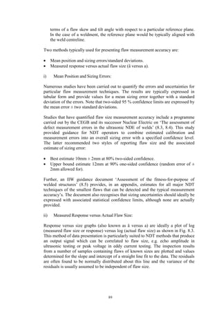 89
terms of a flaw skew and tilt angle with respect to a particular reference plane.
In the case of a weldment, the reference plane would be typically aligned with
the weld centreline.
Two methods typically used for presenting flaw measurement accuracy are:
• Mean position and sizing errors/standard deviations.
• Measured response versus actual flaw size (â versus a).
i) Mean Position and Sizing Errors:
Numerous studies have been carried out to quantify the errors and uncertainties for
particular flaw measurement techniques. The results are typically expressed in
tabular form and provide values for a mean sizing error together with a standard
deviation of the errors. Note that two-sided 95 % confidence limits are expressed by
the mean error ± two standard deviations.
Studies that have quantified flaw size measurement accuracy include a programme
carried out by the CEGB and its successor Nuclear Electric on ‘The assessment of
defect measurement errors in the ultrasonic NDE of welds’ (8.3, 8.4). This study
provided guidance for NDT operators to combine estimated calibration and
measurement errors into an overall sizing error with a specified confidence level.
The latter recommended two styles of reporting flaw size and the associated
estimate of sizing error:
• Best estimate 10mm ± 2mm at 80% two-sided confidence.
• Upper bound estimate 12mm at 90% one-sided confidence (random error of ±
2mm allowed for).
Further, an IIW guidance document ‘Assessment of the fitness-for-purpose of
welded structures’ (8.5) provides, in an appendix, estimates for all major NDT
techniques of the smallest flaws that can be detected and the typical measurement
accuracy’s. The document also recognises that sizing uncertainties should ideally be
expressed with associated statistical confidence limits, although none are actually
provided.
ii) Measured Response versus Actual Flaw Size:
Response versus size graphs (also known as â versus a) are ideally a plot of log
(measured flaw size or response) versus log (actual flaw size) as shown in Fig. 8.3.
This method of data presentation is particularly suited to NDT methods that produce
an output signal which can be correlated to flaw size, e.g. echo amplitude in
ultrasonic testing or peak voltage in eddy current testing. The inspection results
from a number of samples containing flaws of known sizes are plotted and values
determined for the slope and intercept of a straight line fit to the data. The residuals
are often found to be normally distributed about this line and the variance of the
residuals is usually assumed to be independent of flaw size.
 