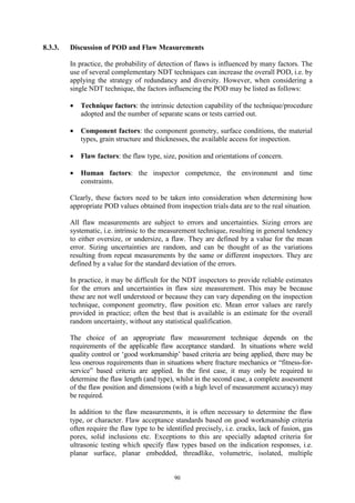 90
8.3.3. Discussion of POD and Flaw Measurements
In practice, the probability of detection of flaws is influenced by many factors. The
use of several complementary NDT techniques can increase the overall POD, i.e. by
applying the strategy of redundancy and diversity. However, when considering a
single NDT technique, the factors influencing the POD may be listed as follows:
• Technique factors: the intrinsic detection capability of the technique/procedure
adopted and the number of separate scans or tests carried out.
• Component factors: the component geometry, surface conditions, the material
types, grain structure and thicknesses, the available access for inspection.
• Flaw factors: the flaw type, size, position and orientations of concern.
• Human factors: the inspector competence, the environment and time
constraints.
Clearly, these factors need to be taken into consideration when determining how
appropriate POD values obtained from inspection trials data are to the real situation.
All flaw measurements are subject to errors and uncertainties. Sizing errors are
systematic, i.e. intrinsic to the measurement technique, resulting in general tendency
to either oversize, or undersize, a flaw. They are defined by a value for the mean
error. Sizing uncertainties are random, and can be thought of as the variations
resulting from repeat measurements by the same or different inspectors. They are
defined by a value for the standard deviation of the errors.
In practice, it may be difficult for the NDT inspectors to provide reliable estimates
for the errors and uncertainties in flaw size measurement. This may be because
these are not well understood or because they can vary depending on the inspection
technique, component geometry, flaw position etc. Mean error values are rarely
provided in practice; often the best that is available is an estimate for the overall
random uncertainty, without any statistical qualification.
The choice of an appropriate flaw measurement technique depends on the
requirements of the applicable flaw acceptance standard. In situations where weld
quality control or ‘good workmanship’ based criteria are being applied, there may be
less onerous requirements than in situations where fracture mechanics or “fitness-for-
service” based criteria are applied. In the first case, it may only be required to
determine the flaw length (and type), whilst in the second case, a complete assessment
of the flaw position and dimensions (with a high level of measurement accuracy) may
be required.
In addition to the flaw measurements, it is often necessary to determine the flaw
type, or character. Flaw acceptance standards based on good workmanship criteria
often require the flaw type to be identified precisely, i.e. cracks, lack of fusion, gas
pores, solid inclusions etc. Exceptions to this are specially adapted criteria for
ultrasonic testing which specify flaw types based on the indication responses, i.e.
planar surface, planar embedded, threadlike, volumetric, isolated, multiple
 
