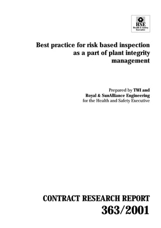 HSEHealth & Safety
Executive
Best practice for risk based inspection
as a part of plant integrity
management
Prepared by TWI and
Royal & SunAlliance Engineering
for the Health and Safety Executive
CONTRACT RESEARCH REPORT
363/2001
 