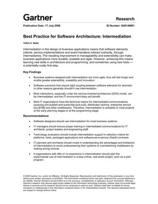 Research
Publication Date: 17 July 2008                                                               ID Number: G00149891



Best Practice for Software Architecture: Intermediation
Yefim V. Natis

Intermediation in the design of business applications means that software elements
(clients, service implementations and event handlers) interact indirectly, through
intermediaries. The resulting improvement in manageability and extensibility can make
business applications more durable, scalable and agile. However, achieving this means
learning new skills in architecture and programming, and sometimes using new tools —
a potentially costly first step.

Key Findings
      •    Business systems designed with intermediation are more agile, thus will last longer and
           enable greater extensibility, scalability and innovation.

      •    Software scenarios that require tight coupling between software elements for atomistic
           or other reasons generally shouldn't use intermediation.

      •    Most interactions, especially under the service-oriented architecture (SOA) model, can
           be intermediated, and the IT environment likely will benefit.

      •    Most IT organizations have the technical means for intermediated communications
           (queuing and publish-and-subscribe [pub-sub], distributed caching, enterprise service
           bus [ESB] and other middleware). Therefore, intermediation is available to most projects
           at the early planning stages or at the programming stage.

Recommendations
      •    Software designers should use intermediation for most business systems.

      •    IT managers should ensure proper training in intermediated communications for IT
           architects, project leaders and engineering staff.

      •    Technology evaluators should include intermediation support in selection criteria for
           platforms, tools, packaged applications and software-as-a-service (SaaS) contracts.

      •    IT planners and architects should invest in understanding the advantages and limitations
           of intermediation to avoid underpowering their systems or overstretching middleware by
           making wrong choices.

      •    It organizations with little or no experience in intermediation should plan the
           experimental use of intermediation in a less-critical, real-world project, such as a pilot
           program.




© 2008 Gartner, Inc. and/or its Affiliates. All Rights Reserved. Reproduction and distribution of this publication in any form
without prior written permission is forbidden. The information contained herein has been obtained from sources believed to
be reliable. Gartner disclaims all warranties as to the accuracy, completeness or adequacy of such information. Although
Gartner's research may discuss legal issues related to the information technology business, Gartner does not provide legal
advice or services and its research should not be construed or used as such. Gartner shall have no liability for errors,
omissions or inadequacies in the information contained herein or for interpretations thereof. The opinions expressed herein
are subject to change without notice.
 