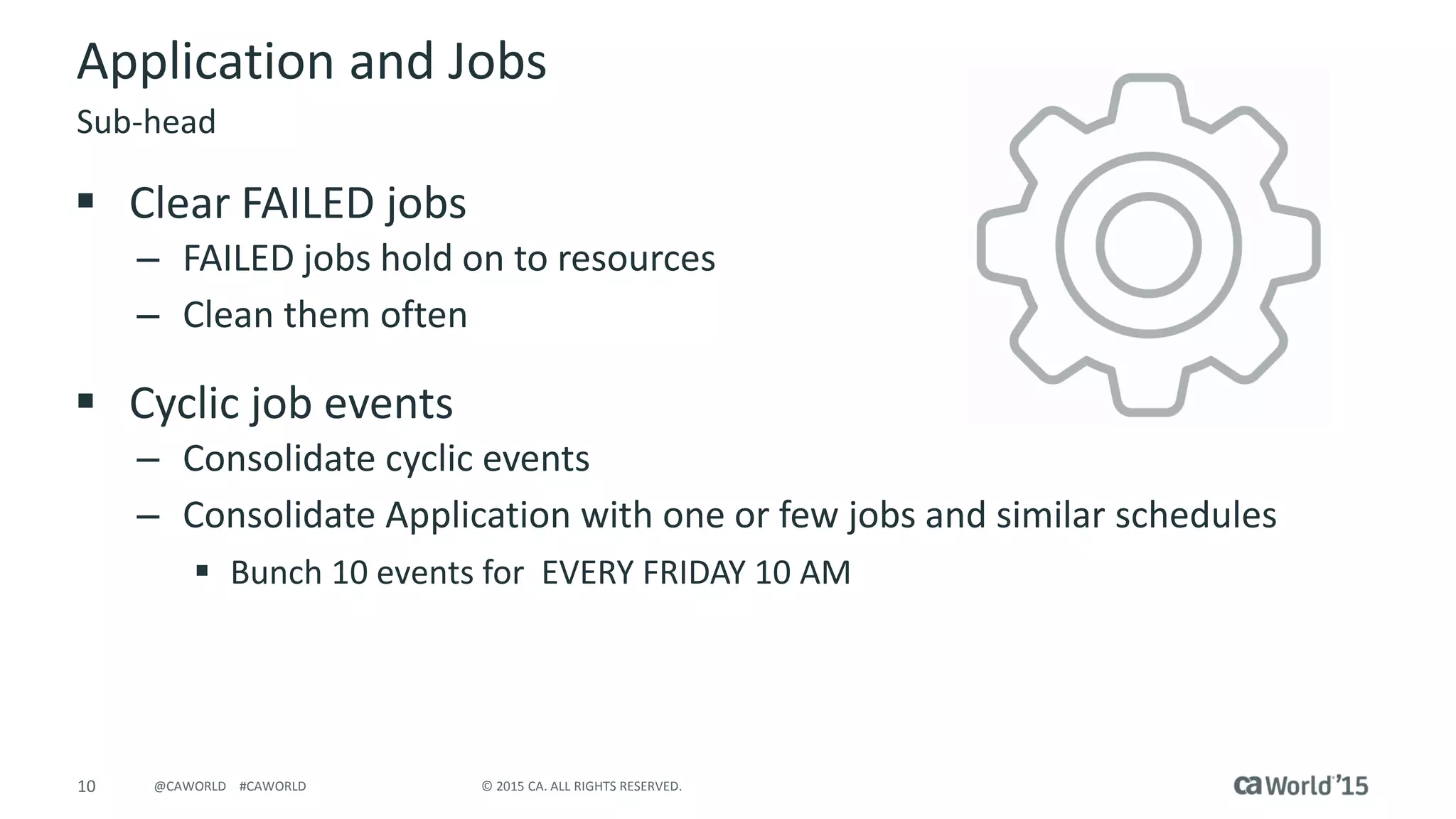 10 © 2015 CA. ALL RIGHTS RESERVED.@CAWORLD #CAWORLD
Application and Jobs
 Clear FAILED jobs
– FAILED jobs hold on to resources
– Clean them often
 Cyclic job events
– Consolidate cyclic events
– Consolidate Application with one or few jobs and similar schedules
 Bunch 10 events for EVERY FRIDAY 10 AM
Sub-head
 