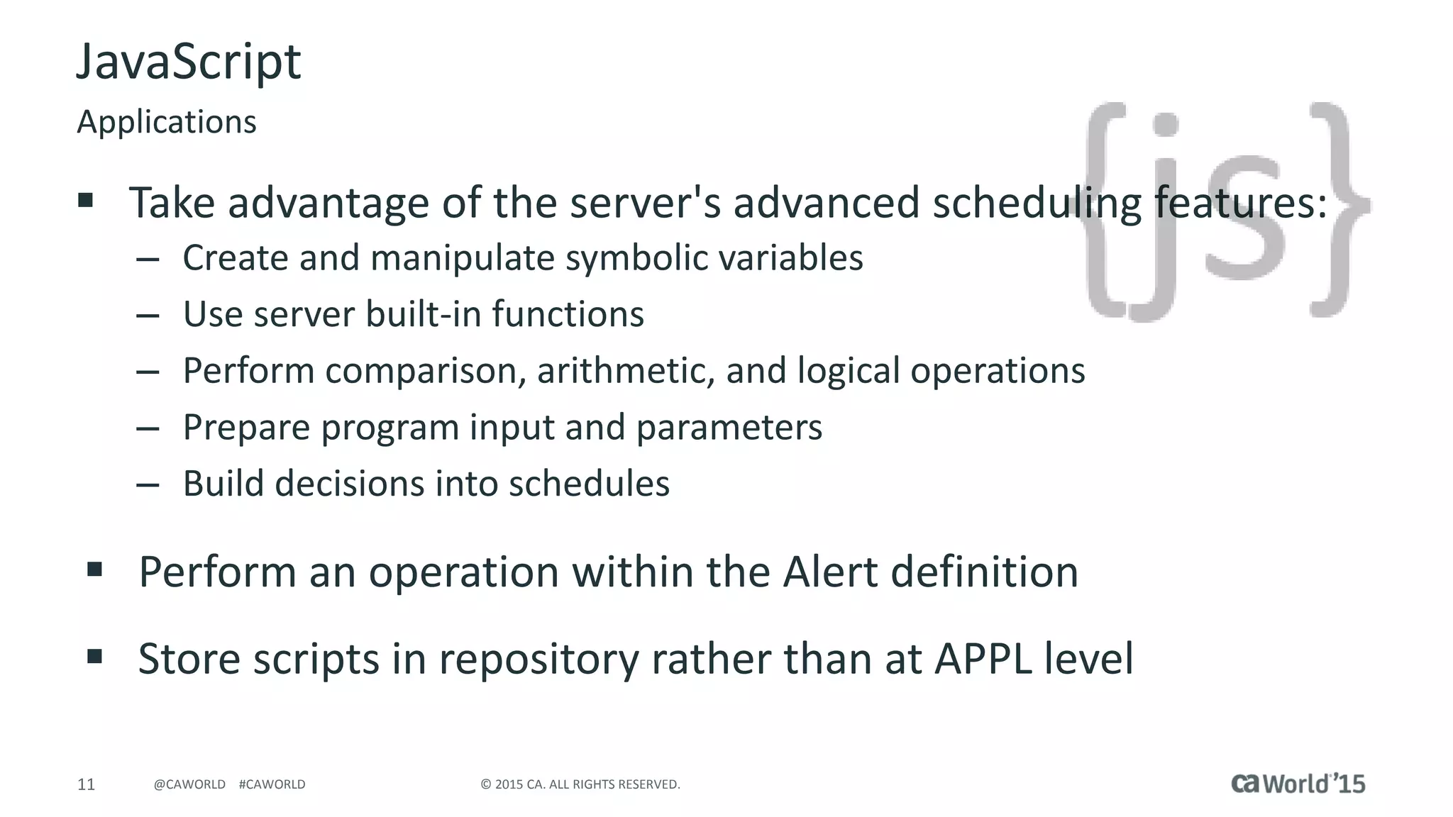 11 © 2015 CA. ALL RIGHTS RESERVED.@CAWORLD #CAWORLD
JavaScript
 Take advantage of the server's advanced scheduling features:
– Create and manipulate symbolic variables
– Use server built-in functions
– Perform comparison, arithmetic, and logical operations
– Prepare program input and parameters
– Build decisions into schedules
 Perform an operation within the Alert definition
 Store scripts in repository rather than at APPL level
Applications
 