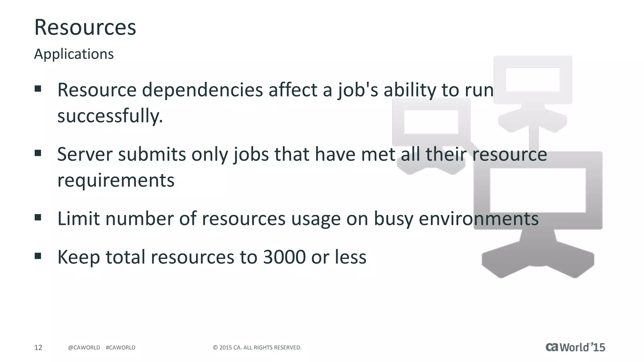 12 © 2015 CA. ALL RIGHTS RESERVED.@CAWORLD #CAWORLD
Resources
 Resource dependencies affect a job's ability to run
successfully.
 Server submits only jobs that have met all their resource
requirements
 Limit number of resources usage on busy environments
 Keep total resources to 3000 or less
Applications
 