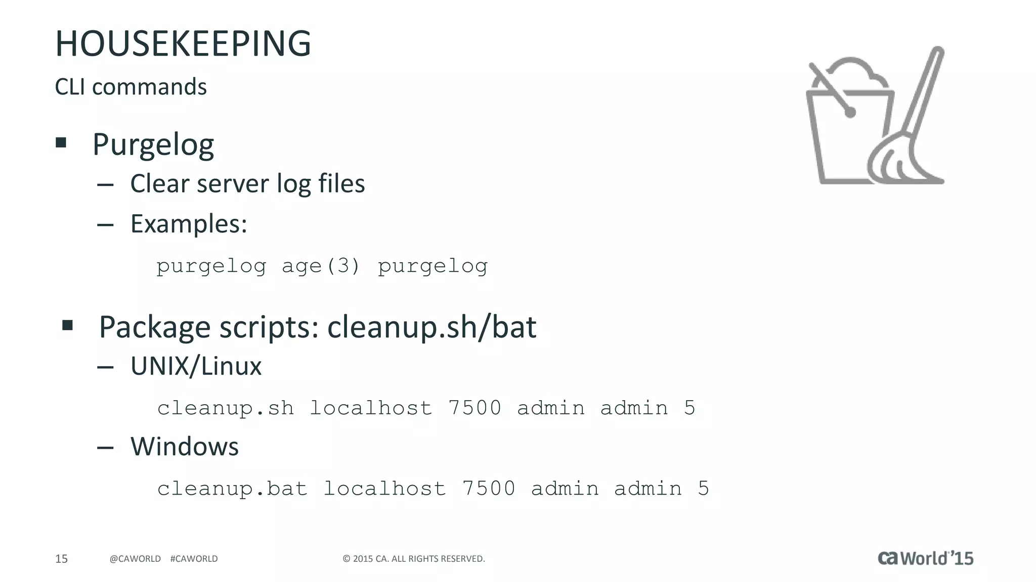 15 © 2015 CA. ALL RIGHTS RESERVED.@CAWORLD #CAWORLD
HOUSEKEEPING
 Purgelog
– Clear server log files
– Examples:
purgelog age(3) purgelog
 Package scripts: cleanup.sh/bat
– UNIX/Linux
cleanup.sh localhost 7500 admin admin 5
– Windows
cleanup.bat localhost 7500 admin admin 5
CLI commands
 