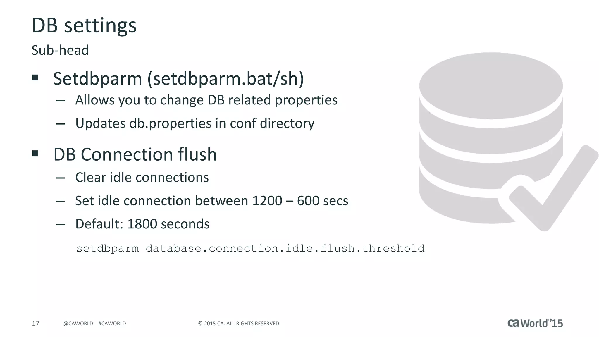 17 © 2015 CA. ALL RIGHTS RESERVED.@CAWORLD #CAWORLD
DB settings
 Setdbparm (setdbparm.bat/sh)
– Allows you to change DB related properties
– Updates db.properties in conf directory
 DB Connection flush
– Clear idle connections
– Set idle connection between 1200 – 600 secs
– Default: 1800 seconds
setdbparm database.connection.idle.flush.threshold
Sub-head
 