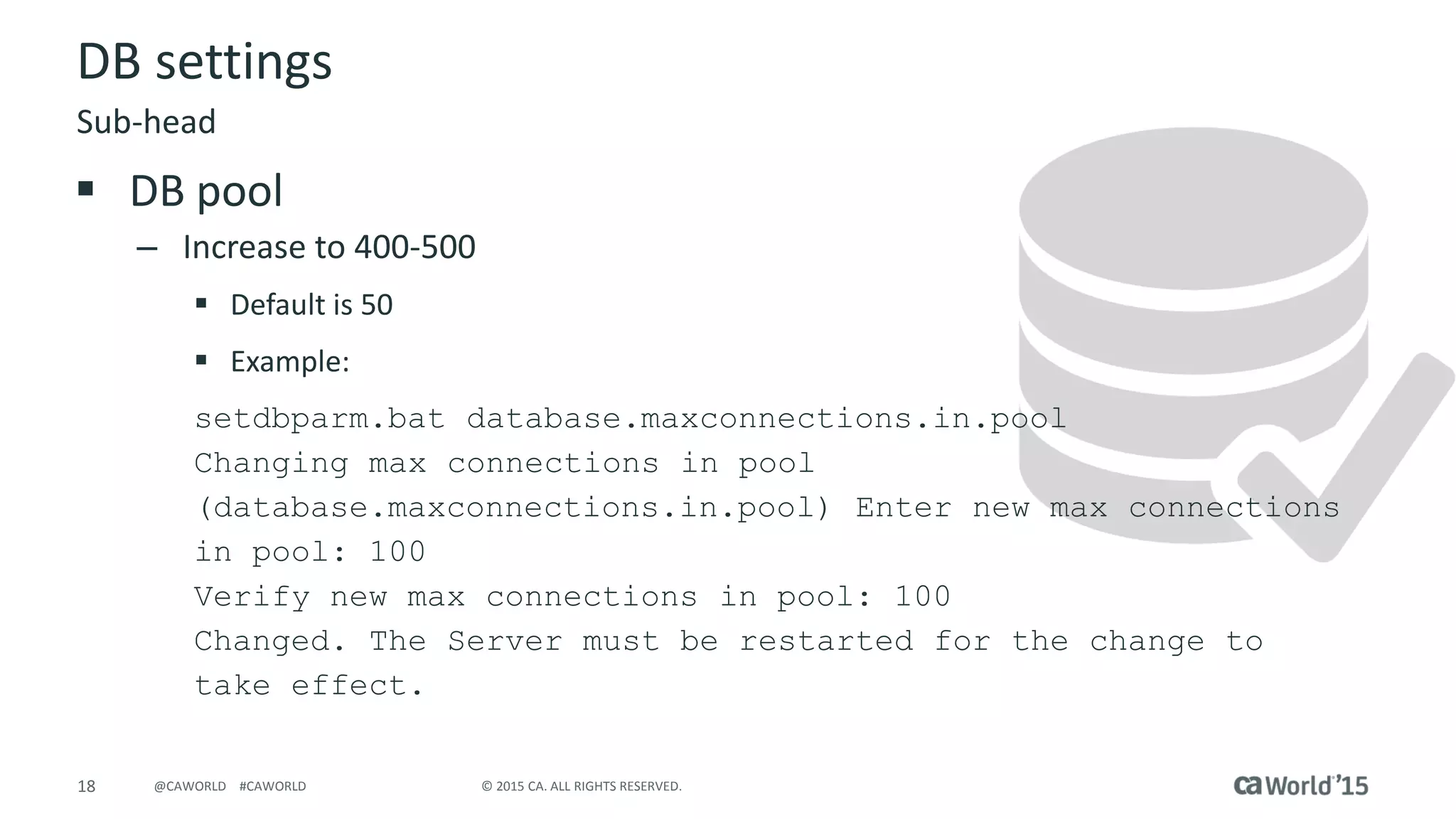 18 © 2015 CA. ALL RIGHTS RESERVED.@CAWORLD #CAWORLD
DB settings
 DB pool
– Increase to 400-500
 Default is 50
 Example:
setdbparm.bat database.maxconnections.in.pool
Changing max connections in pool
(database.maxconnections.in.pool) Enter new max connections
in pool: 100
Verify new max connections in pool: 100
Changed. The Server must be restarted for the change to
take effect.
Sub-head
 