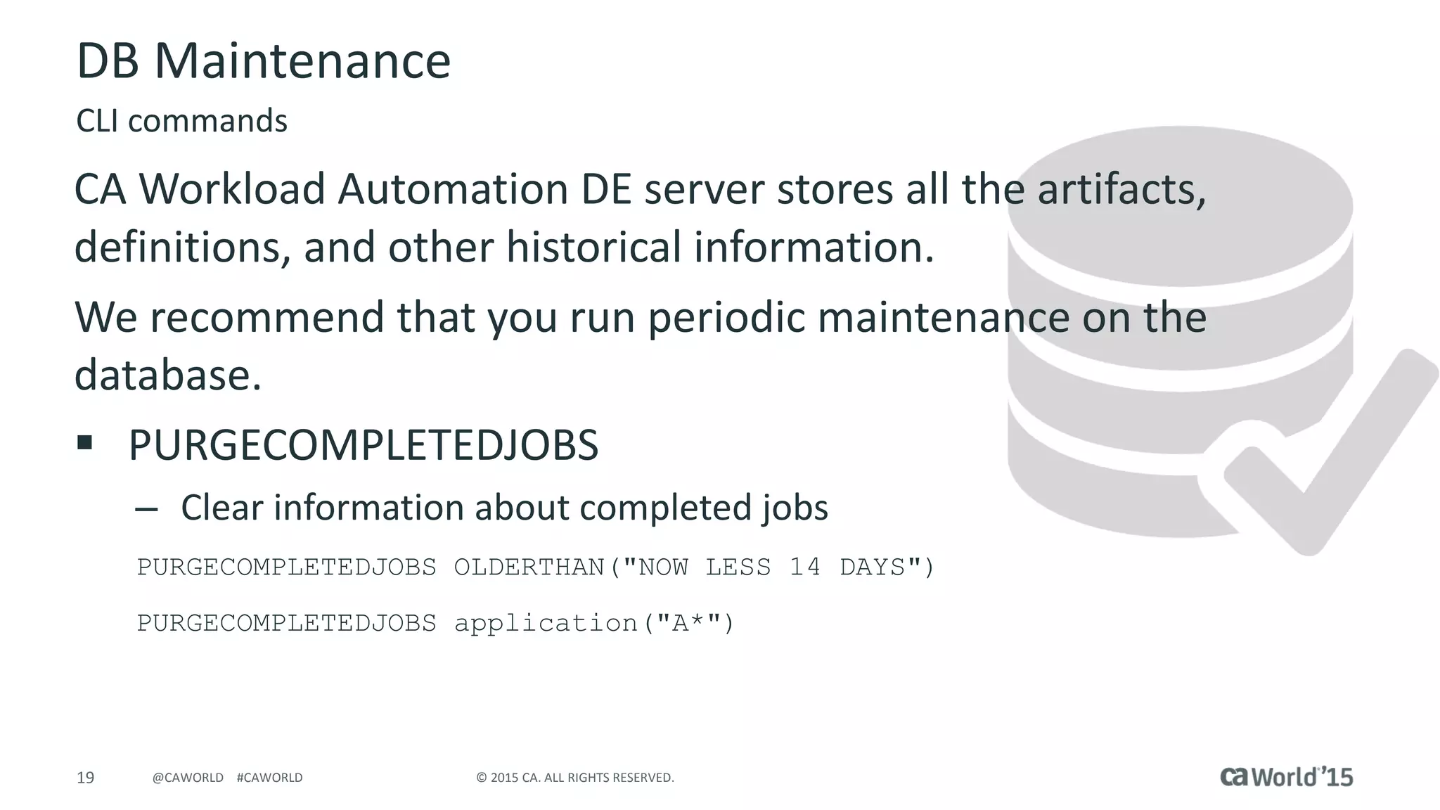 19 © 2015 CA. ALL RIGHTS RESERVED.@CAWORLD #CAWORLD
DB Maintenance
CA Workload Automation DE server stores all the artifacts,
definitions, and other historical information.
We recommend that you run periodic maintenance on the
database.
 PURGECOMPLETEDJOBS
– Clear information about completed jobs
PURGECOMPLETEDJOBS OLDERTHAN("NOW LESS 14 DAYS")
PURGECOMPLETEDJOBS application("A*")
CLI commands
 