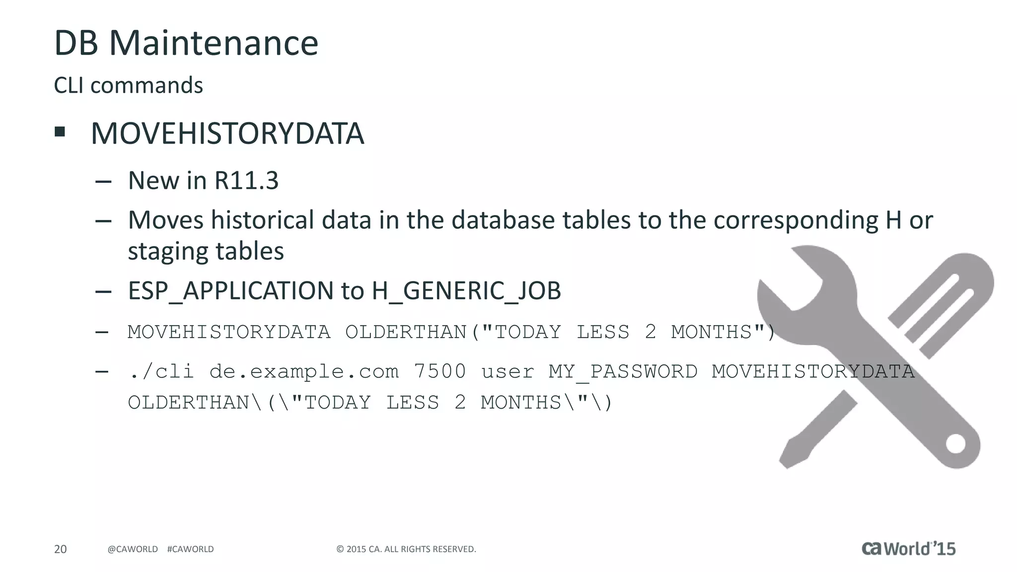 20 © 2015 CA. ALL RIGHTS RESERVED.@CAWORLD #CAWORLD
DB Maintenance
 MOVEHISTORYDATA
– New in R11.3
– Moves historical data in the database tables to the corresponding H or
staging tables
– ESP_APPLICATION to H_GENERIC_JOB
– MOVEHISTORYDATA OLDERTHAN("TODAY LESS 2 MONTHS")
– ./cli de.example.com 7500 user MY_PASSWORD MOVEHISTORYDATA
OLDERTHAN("TODAY LESS 2 MONTHS")
CLI commands
 