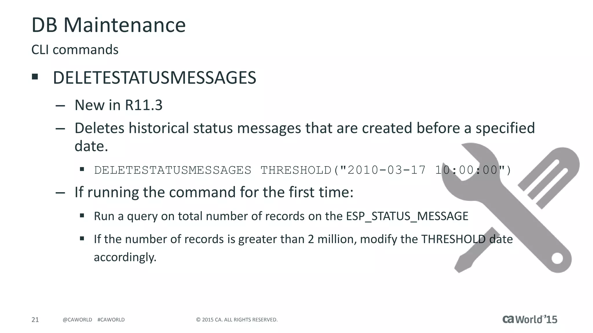 21 © 2015 CA. ALL RIGHTS RESERVED.@CAWORLD #CAWORLD
DB Maintenance
 DELETESTATUSMESSAGES
– New in R11.3
– Deletes historical status messages that are created before a specified
date.
 DELETESTATUSMESSAGES THRESHOLD("2010-03-17 10:00:00")
– If running the command for the first time:
 Run a query on total number of records on the ESP_STATUS_MESSAGE
 If the number of records is greater than 2 million, modify the THRESHOLD date
accordingly.
CLI commands
 