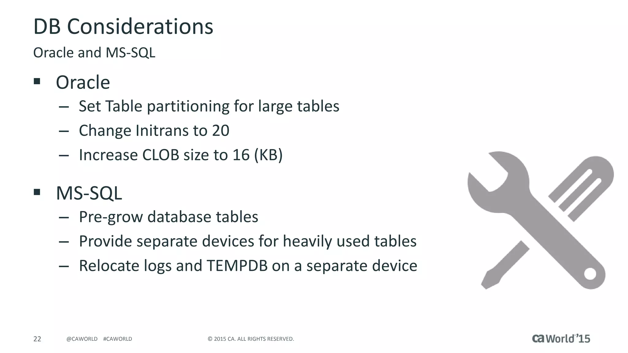 22 © 2015 CA. ALL RIGHTS RESERVED.@CAWORLD #CAWORLD
DB Considerations
 Oracle
– Set Table partitioning for large tables
– Change Initrans to 20
– Increase CLOB size to 16 (KB)
 MS-SQL
– Pre-grow database tables
– Provide separate devices for heavily used tables
– Relocate logs and TEMPDB on a separate device
Oracle and MS-SQL
 