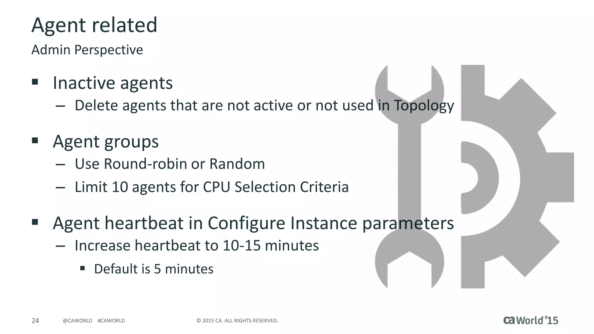 24 © 2015 CA. ALL RIGHTS RESERVED.@CAWORLD #CAWORLD
Agent related
 Inactive agents
– Delete agents that are not active or not used in Topology
 Agent groups
– Use Round-robin or Random
– Limit 10 agents for CPU Selection Criteria
 Agent heartbeat in Configure Instance parameters
– Increase heartbeat to 10-15 minutes
 Default is 5 minutes
Admin Perspective
 