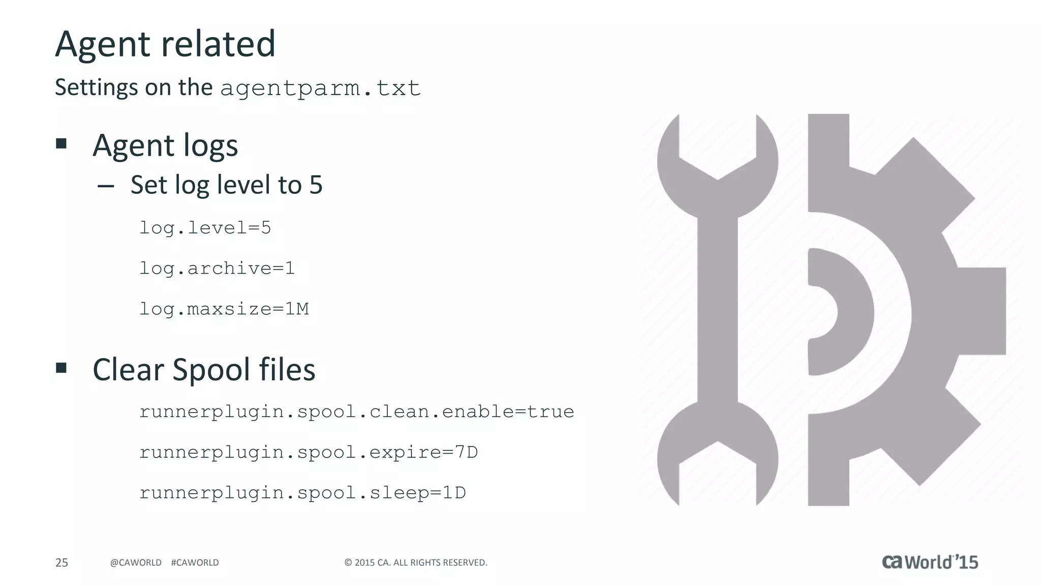 25 © 2015 CA. ALL RIGHTS RESERVED.@CAWORLD #CAWORLD
Agent related
 Agent logs
– Set log level to 5
log.level=5
log.archive=1
log.maxsize=1M
 Clear Spool files
runnerplugin.spool.clean.enable=true
runnerplugin.spool.expire=7D
runnerplugin.spool.sleep=1D
Settings on the agentparm.txt
 